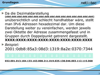 Grundlagen
Da die Dezimaldarstellung
(ddd.ddd.ddd.ddd.ddd.ddd.ddd.ddd.ddd.ddd.ddd.ddd.ddd.ddd.ddd.ddd)
unübersichtlich und schlecht handhabbar wäre, stellt
man IPv6 Adressen hexadezimal dar. Um diese
Darstellung weiter zu vereinfachen, werden jeweils
zwei Oktette der Adresse zusammengefasst und in
Gruppen durch Doppelpunkt getrennt dargestellt.
XXXX:XXXX:XXXX:XXXX:XXXX:XXXX:XXXX:XXXX
Beispiel:
2001:0db8:85a3:08d3:1319:8a2e:0370:7344
032.001.013.184.133.163.008.211.019.025.138.046.003.112.115.068
7
               
 
