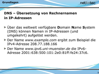 Grundlagen
DNS – Übersetzung von Rechnernamen
in IP-Adressen
Über das weltweit verfügbare Domain Name System
(DNS) können Namen in IP-Adressen (und
umgekehrt) aufgelöst werden.
Der Name www.example.com ergibt zum Beispiel die
IPv4-Adresse 208.77.188.166
Der Name www.ipv6.uni-muenster.de die IPv6-
Adresse 2001:638:500:101:2e0:81ff:fe24:37c6.
9
 