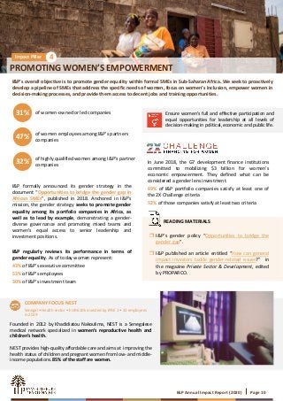 I&P Annual Impact Report (2020) Page 10
PROMOTING WOMEN’S EMPOWERMENT
Impact Pillar 4
I&P’s overall objective is to promote gender equality within formal SMEs in Sub-Saharan Africa. We seek to proactively
develop a pipeline of SMEs that address the specific needs of women, focus on women’s inclusion, empower women in
decision-making processes, and provide them access to decent jobs and training opportunities.
of women-owned or led companies31%
of women employees among I&P’s partners
companies47%
of highly qualified women among I&P’s partner
companies32%
Ensure women’s full and effective participation and
equal opportunities for leadership at all levels of
decision-making in political, economic and public life.
In June 2018, the G7 development finance institutions
committed to mobilizing $3 billion for women’s
economic empowerment. They defined what can be
considered a gender lens investment.
69% of I&P portfolio companies satisfy at least one of
the 2X Challenge criteria
52% of those companies satisfy at least two criteria
Founded in 2012 by Khadidiatou Nakoulima, NEST is a Senegalese
medical network specialized in women’s reproductive health and
children’s health.
NEST provides high-quality affordable care and aims at improving the
health status of children and pregnant women from low- and middle-
income populations. 85% of the staff are women.
Senegal • Health sector • EUR 610k invested by IPAE 1 • 32 employees
in 2019
I&P formally announced its gender strategy in the
document “Opportunities to bridge the gender gap in
African SMEs”, published in 2018. Anchored in I&P’s
mission, the gender strategy seeks to promote gender
equality among its portfolio companies in Africa, as
well as to lead by example, demonstrating a gender-
diverse governance and promoting mixed teams and
women’s equal access to senior leadership and
investment positions.
I&P regularly reviews its performance in terms of
gender equality. As of today women represent:
43% of I&P’s executive committee
53% of I&P’s employees
30% of I&P’s investment team
COMPANY FOCUS: NEST
 I&P’s gender policy “Opportunities to bridge the
gender gap”.
 I&P published an article entitled “How can general
impact investors tackle gender-related issues?” in
the magazine Private Sector & Development, edited
by PROPARCO.
READING MATERIALS
 
