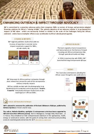 I&P Annual Impact Report (2020) Page 14
ENHANCING OUTREACH & IMPACT THROUGH ADVOCACY
I&P is committed to a proactive advocacy policy that recognizes SMEs as vectors of change and promotes adapted
financing solutions for Africa’s “missing middle”. The primary objective of our advocacy mission is to go beyond the
impacts of I&P alone - which are necessarily limited in relation to the scale of the challenges facing the African
continent - and to have a multiplier effect on our contribution to Africa’s development agenda.
I&P regularly publishes studies that address
its areas of expertise in concrete terms:
impact investment, support for SMEs,
private equity, etc.
STUDIES & REPORTS
VIDEOS
I&P showcases its African partner companies through
short videos that retrace the path of the entrepreneur
and key company impacts.
I&P has notably worked with the photographer Joan
Bardeletti for the analytical and visual project “Small is
Powerful” that produced impact studies and on-site
reportages on 5 African SMEs.
BOOKS
The team also contributes to pleading the
African cause through its own publications.
ARTICLES & BLOG
The team regularly shares its experience
and best practices on the themes of impact
investing and African entrepreneurship
through specialized media and blogs.
In 2018, in partnership with FERDI, I&P
launched the blog Entreprenante Afrique.
I&P is pleased to announce the publication of the book Bâtisseurs d'Afrique, published by
Editions Eyrolles (in French only for now).
The author, Nathalie Madeline, spotlights 11 entrepreneurs who have been supported by
I&P and traces their different journeys. Born in Madagascar, Senegal, Mali, Mauritania... or
in France, they embarked on their entrepreneurial adventure in the agribusiness, health,
energy or construction sectors, with the goals of serving their community and providing
access to essential goods and services for all.  Click here to read more
FOCUS: BÂTISSEURS D’AFRIQUE
 