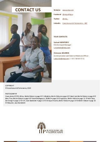 COPYRIGHT
© Investisseurs & Partenaires, 2020
PHOTOGRAPHY
Cover photo © PEG Africa, Béchir Malum • page 4 © Cofipêche, Béchir Malum • page 6 © Sahel Lab, Béchir Malum • page 8 ©
Eden Tree, Béchir Malum • page 9 © Vatel Madagascar, SANGO • page 10 © AgroServ, Béchir Malum • page 11 © Nutri’Zaza,
Zen Design • page 12 © IOT, Joan Bardeletti • page 13 © Clinique Procréa, Béchir Malum • page 14 © Béchir Malum • page 16
© Wecycler, Joan Bardeletti
I&P Annual Impact Report (2020) Page 16
YOUR CONTACTS:
Samuel MONTEIRO
ESG & Impact Manager
s.monteiro@ietp.com
Clémence BOURRIN
Communication and External Relations Officer
c.bourrin@ietp.com | + 33 1 58 18 57 11
CONTACT US Website
Facebook
Twitter
LinkedIn
www.ietp.com
@ietp.afrique
@ietp_
Investisseurs & Partenaires – I&P
 