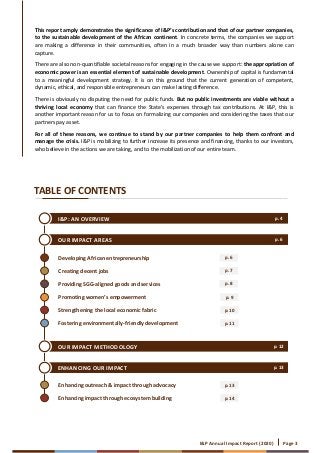 I&P Annual Impact Report (2020) Page 3
Developing African entrepreneurship
Creating decent jobs
Providing SGG-aligned goods and services
Promoting women’s empowerment
Strengthening the local economic fabric
Fostering environmentally-friendly development
p. 6
p. 7
p. 8
p. 9
p. 10
p. 11
I&P: AN OVERVIEW
OUR IMPACT AREAS
OUR IMPACT METHODOLOGY
ENHANCING OUR IMPACT
p. 4
TABLE OF CONTENTS
p. 12
p. 13
Enhancing outreach & impact through advocacy
Enhancing impact through ecosystem building
p. 13
p. 14
p. 6
This report amply demonstrates the significance of I&P’s contribution and that of our partner companies,
to the sustainable development of the African continent. In concrete terms, the companies we support
are making a difference in their communities, often in a much broader way than numbers alone can
capture.
There are also non-quantifiable societal reasons for engaging in the cause we support: the appropriation of
economic power is an essential element of sustainable development. Ownership of capital is fundamental
to a meaningful development strategy. It is on this ground that the current generation of competent,
dynamic, ethical, and responsible entrepreneurs can make lasting difference.
There is obviously no disputing the need for public funds. But no public investments are viable without a
thriving local economy that can finance the State’s expenses through tax contributions. At I&P, this is
another important reason for us to focus on formalizing our companies and considering the taxes that our
partners pay asset.
For all of these reasons, we continue to stand by our partner companies to help them confront and
manage the crisis. I&P is mobilizing to further increase its presence and financing, thanks to our investors,
who believe in the actions we are taking, and to the mobilization of our entire team.
 