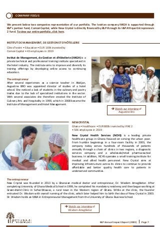 ➔ Watch our interview of
Augustine Bro
➔ Watch our interview of
Wisdom Amegbletor
COMPANY FOCUS
New Crystal Health Services (NCHS) is a leading private
healthcare group in Ghana focused on serving the urban poor.
From humble beginnings in a four-room facility in 2003, the
company today serves hundreds of thousands of patients
annually through a chain of clinics in two regions, a diagnostic
services company and a wholesale/retail pharmaceutical
business. In addition, NCHS operates a small training institute for
medical and allied health personnel. New Crystal aims at
improving infrastructure across its clinics to continue to provide
affordable and better quality health care to patients in
underserved communities.
Institut de Management, de Gestion et d'Hôtellerie (IMGH) is a
private technical and professional training institute specialized in
the hotel industry. The institute aims to improve and diversify its
training offerings by developing online access to continuing
education.
The entrepreneur
After several experiences as a science teacher in Abidjan,
Augustine BRO was appointed director of studies of a hotel
school. She noticed a lack of students in the culinary and pastry
trades due to the lack of specialized institutions in the sector.
With several associates she therefore created the Institute of
Culinary Arts and Hospitality in 1999, which in 2008 became the
Institute of Management and Hotel Management.
INSTITUT DE MANAGEMENT, DE GESTION ET D'HÔTELLERIE
Côte d’Ivoire • Education • EUR 169k invested by
Comoé Capital • 43 employees in 2019
NEW CRYSTAL
Ghana • Healthcare • EUR 800k invested by IPAE 2
• 506 employees in 2019
I&P Annual Impact Report (2020) Page 7
We present below two companies representative of our portfolio. The Ivoirian company IMGH is supported through
I&P’s partner fund, Comoé Capital, while New Crystal is directly financed by I&P through its I&P Afrique Entrepreneurs
2 fund. To view our entire portfolio, click here.
The entrepreneur
New Crystal was founded in 2013 by a Ghanaian medical doctor and entrepreneur, Dr. Wisdom Amegbletor. After
completing University of Ghana Medical School in 1999, he completed his mandatory residency and then began working at
Greenshield Clinic in Sefwi-Wiawso, a rural town in the Western region of Ghana. While at the clinic, the founder
entrusted Dr. Wisdom with overall running of the clinic, which later helped him to birth the idea of New Crystal in 2003.
Dr. Wisdom holds an MBA in Entrepreneurial Management from the University of Ghana Business School.
 