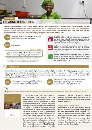 Each year, only 3 million formal jobs are created in Africa despite the arrival of 10 to 12 million young people on the job
market. A large majority (almost 90%) of employment in Africa is provided by an informal sector that is low in productivity
and insufficiently structured to absorb new entrants on the labor market. I&P supports SMEs that have a strong job
creation potential, while simultaneously helping to improve the quality of these jobs.
CREATING DECENT JOBS
Impact Pillar 2
Total jobs made more permanent through
investment in portfolio companies
7,400
Jobs created2,677
By 2030, achieve full and productive employment
and decent work for all women and men, including
for young people and persons with disabilities, and
equal pay for work of equal value [8.5].
Implement nationally appropriate social protection
systems and measures for all and by 2030 achieve
substantial coverage of the poor and the vulnerable
[1.3].
Achieve universal health coverage, access to quality
essential health-care services and access to safe,
effective, quality and affordable essential medicines
and vaccines for all [3.8].
In October 2019, I&P published a report on
the challenges and impacts of SME
formalization in Sub-Saharan Africa. This
report is based on two field studies in which
several employees of our partner companies
in Madagascar and Senegal were interviewed.
The report is a practical document intended
for entrepreneurs who wish to formalize and
for African investors as well as governments
seeking to promote a formal entrepreneurial
sector. The report highlights the benefits of
formal jobs on employees as well as the main
challenges encountered. In addition to having
twice more access to bank loans, the study
done in Senegal revealed the “Top 3” benefits
that an employment contract can offer
employees, namely, protection against
dismissal, access to health insurance and a
guaranteed salary at the end of each month.
Find out more here.
Progress toward formalization
Formalization is at the core of I&P’s mission
and is a particular focus of I&P Development
and I&P Acceleration, which support very
small and medium-sized enterprises that have
the highest rate of informal jobs. SMEs within
the IPDEV 2 fund have one year after
investment to fully comply with the law.
However, formalization can be a long and
complex path for these SMEs.
1 JOB = 1 FAMILY
*Based on household size derived from the Global Data Lab developed by
researchers at the University of Radboud, the Netherlands, it is estimated
by crossing different surveys (Demographic and Health Surveys, UNICEF
Multiple Indicator Cluster Surveys, World Development Indicators, etc.)
of employees (representing 6,958 workers)
covered by a public social protection.
94%
of companies offer private health insurance
coverage to 8,350 employees and family
members (mainly through IPAE 1 & 2)
52%
More than 44,510* total family members
were supported by employees in 2019
GOING DEEPER: A REPORT ON THE CHALLENGES AND IMPACTS OF FORMALIZATION IN SUB-SAHARAN AFRICA
JOB QUALITY
Formal jobs maintained through productivity investments or formal jobs created result in higher-paying and more secure
jobs, providing access to training, social security, social protections and a « regular salary ». The average minimum wage
paid by I&P’s partner companies is 53% higher than the average minimum legal wage in their respective countries. The
total wages paid in 2019 amount to USD 102M.
 
