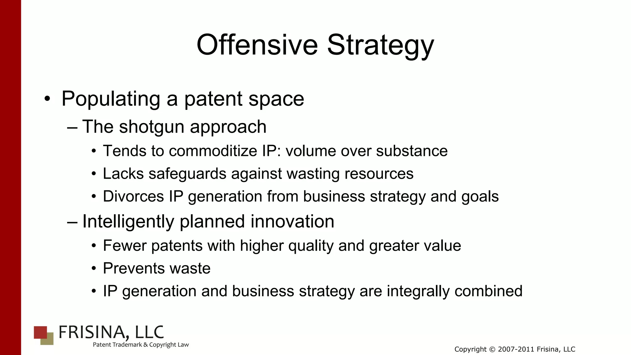 Offensive Strategy
• Populating a patent space
  – The shotgun approach
     • Tends to commoditize IP: volume over substance
     • Lacks safeguards against wasting resources
     • Divorces IP generation from business strategy and goals
  – Intelligently planned innovation
     • Fewer patents with higher quality and greater value
     • Prevents waste
     • IP generation and business strategy are integrally combined


                                                        Copyright © 2007-2011 Frisina, LLC
 