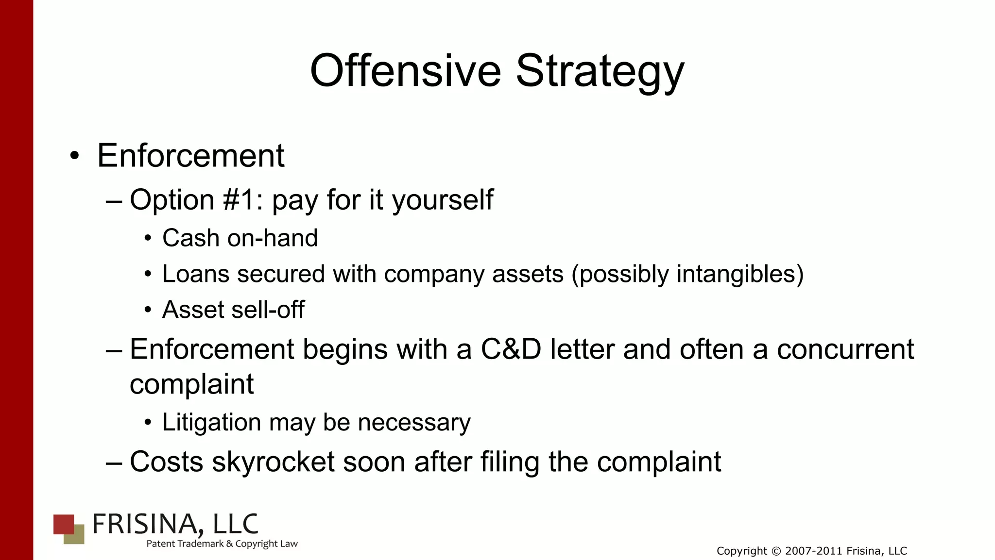 Offensive Strategy
• Enforcement
  – Option #1: pay for it yourself
     • Cash on-hand
     • Loans secured with company assets (possibly intangibles)
     • Asset sell-off
  – Enforcement begins with a C&D letter and often a concurrent
    complaint
     • Litigation may be necessary
  – Costs skyrocket soon after filing the complaint

                                                       Copyright © 2007-2011 Frisina, LLC
 