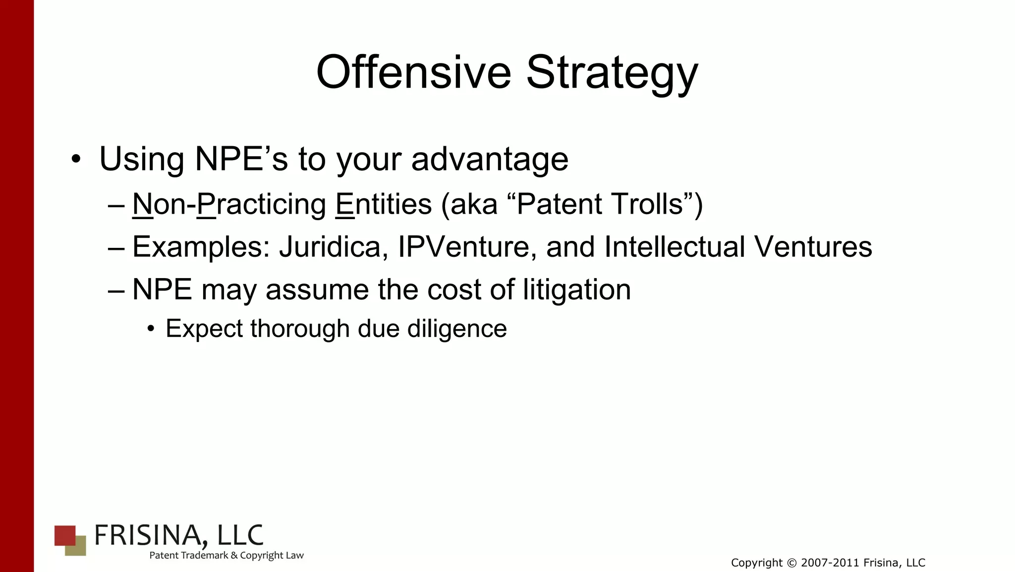 Offensive Strategy
• Using NPE’s to your advantage
  – Non-Practicing Entities (aka “Patent Trolls”)
  – Examples: Juridica, IPVenture, and Intellectual Ventures
  – NPE may assume the cost of litigation
    • Expect thorough due diligence




                                                 Copyright © 2007-2011 Frisina, LLC
 