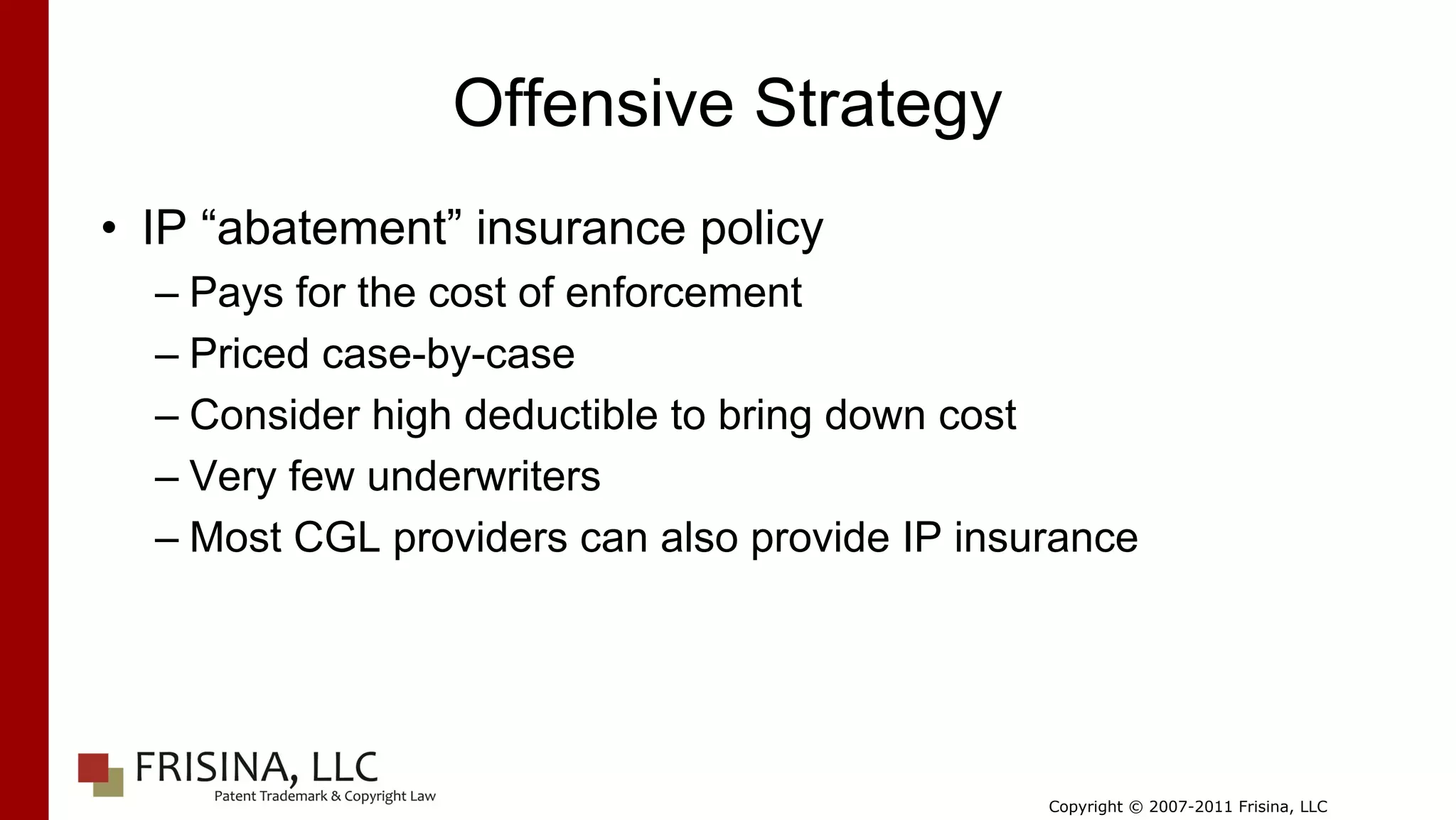 Offensive Strategy
• IP “abatement” insurance policy
  – Pays for the cost of enforcement
  – Priced case-by-case
  – Consider high deductible to bring down cost
  – Very few underwriters
  – Most CGL providers can also provide IP insurance




                                               Copyright © 2007-2011 Frisina, LLC
 