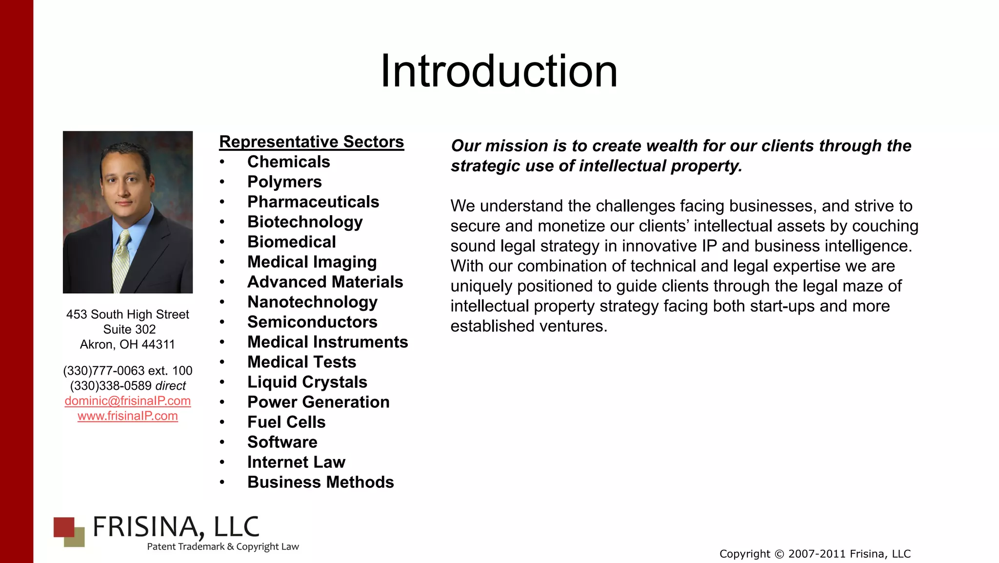Introduction
                         Representative Sectors   Our mission is to create wealth for our clients through the
                         • Chemicals              strategic use of intellectual property.
                         • Polymers
                         • Pharmaceuticals        We understand the challenges facing businesses, and strive to
                         • Biotechnology          secure and monetize our clients’ intellectual assets by couching
                         • Biomedical             sound legal strategy in innovative IP and business intelligence.
                         • Medical Imaging        With our combination of technical and legal expertise we are
                         • Advanced Materials     uniquely positioned to guide clients through the legal maze of
                         • Nanotechnology         intellectual property strategy facing both start-ups and more
453 South High Street
      Suite 302          • Semiconductors         established ventures.
  Akron, OH 44311        • Medical Instruments
(330)777-0063 ext. 100
                         • Medical Tests
 (330)338-0589 direct    • Liquid Crystals
dominic@frisinaIP.com    • Power Generation
   www.frisinaIP.com
                         • Fuel Cells
                         • Software
                         • Internet Law
                         • Business Methods



                                                                                      Copyright © 2007-2011 Frisina, LLC
 