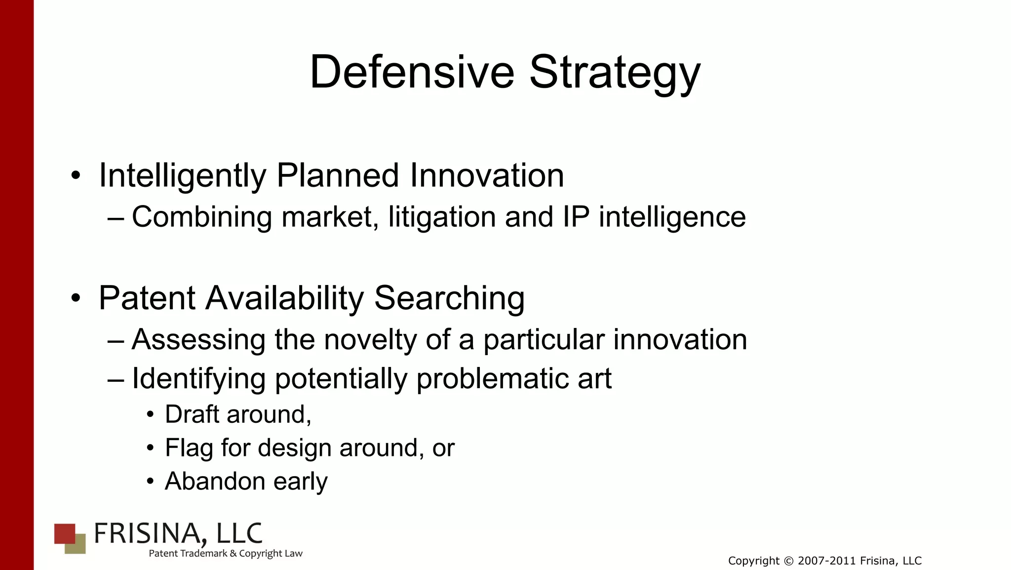 Defensive Strategy

• Intelligently Planned Innovation
  – Combining market, litigation and IP intelligence

• Patent Availability Searching
  – Assessing the novelty of a particular innovation
  – Identifying potentially problematic art
     • Draft around,
     • Flag for design around, or
     • Abandon early

                                                  Copyright © 2007-2011 Frisina, LLC
 