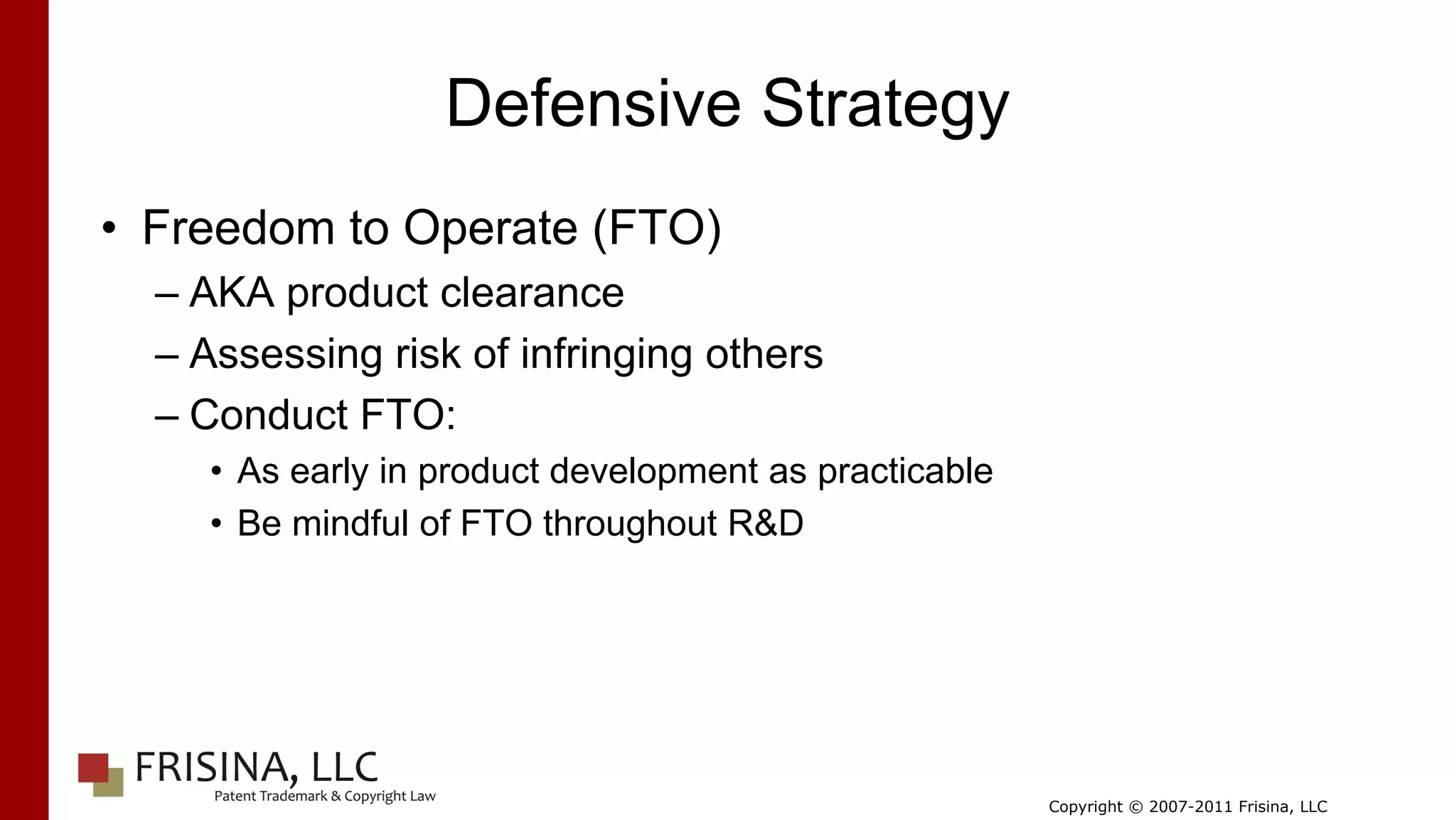 Defensive Strategy
• Freedom to Operate (FTO)
  – AKA product clearance
  – Assessing risk of infringing others
  – Conduct FTO:
     • As early in product development as practicable
     • Be mindful of FTO throughout R&D




                                                        Copyright © 2007-2011 Frisina, LLC
 