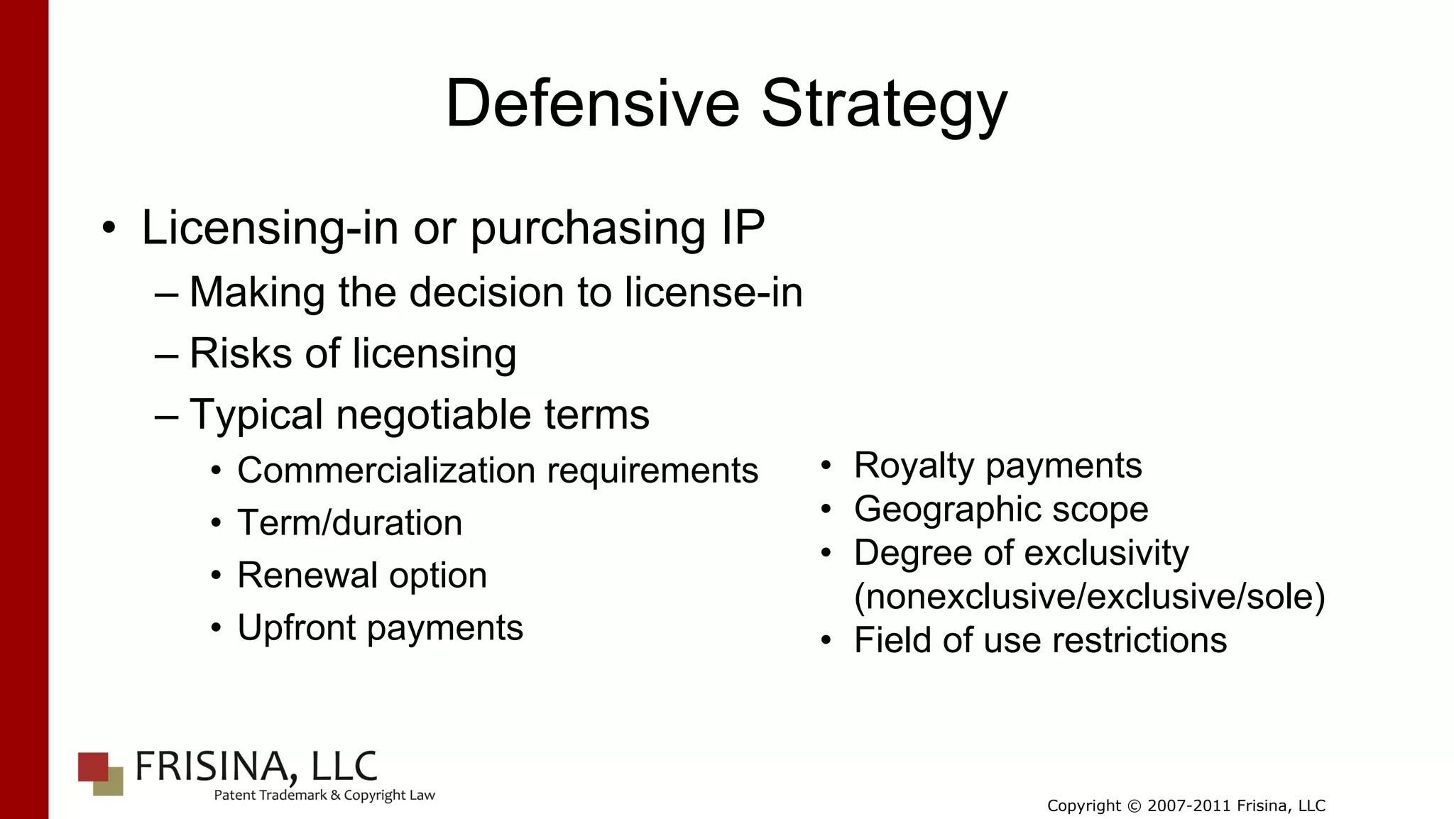Defensive Strategy
• Licensing-in or purchasing IP
  – Making the decision to license-in
  – Risks of licensing
  – Typical negotiable terms
     •   Commercialization requirements   • Royalty payments
     •   Term/duration                    • Geographic scope
                                          • Degree of exclusivity
     •   Renewal option
                                            (nonexclusive/exclusive/sole)
     •   Upfront payments                 • Field of use restrictions



                                                       Copyright © 2007-2011 Frisina, LLC
 