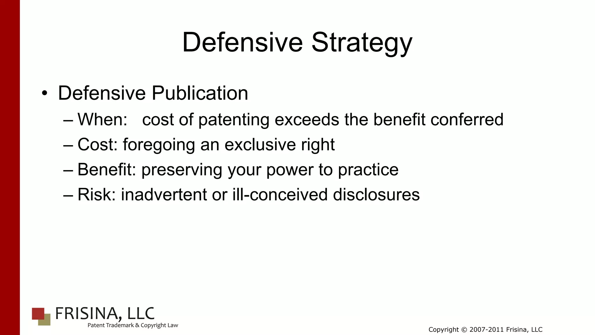 Defensive Strategy
• Defensive Publication
  – When: cost of patenting exceeds the benefit conferred
  – Cost: foregoing an exclusive right
  – Benefit: preserving your power to practice
  – Risk: inadvertent or ill-conceived disclosures




                                               Copyright © 2007-2011 Frisina, LLC
 