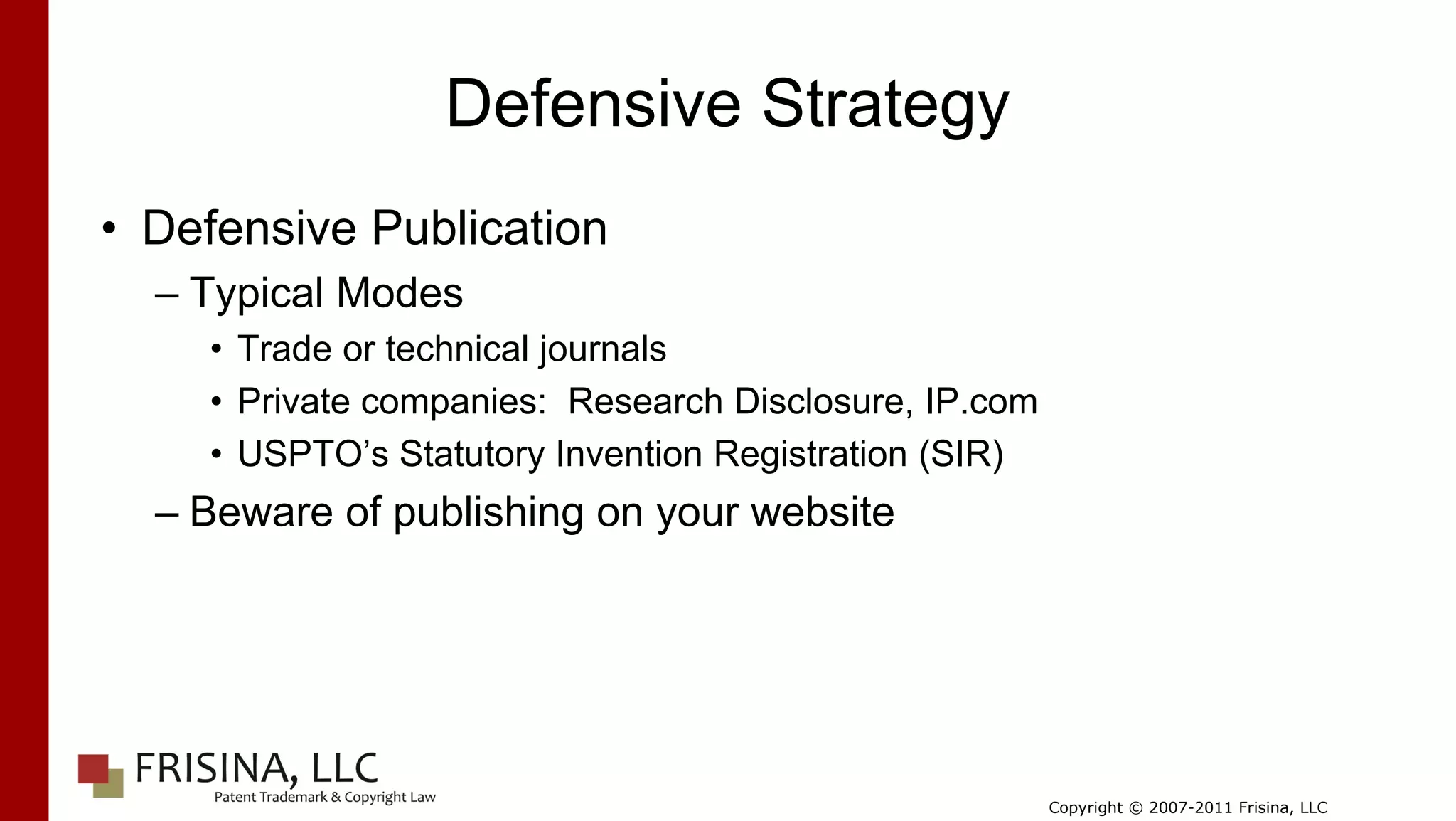 Defensive Strategy
• Defensive Publication
  – Typical Modes
    • Trade or technical journals
    • Private companies: Research Disclosure, IP.com
    • USPTO’s Statutory Invention Registration (SIR)
  – Beware of publishing on your website




                                                       Copyright © 2007-2011 Frisina, LLC
 