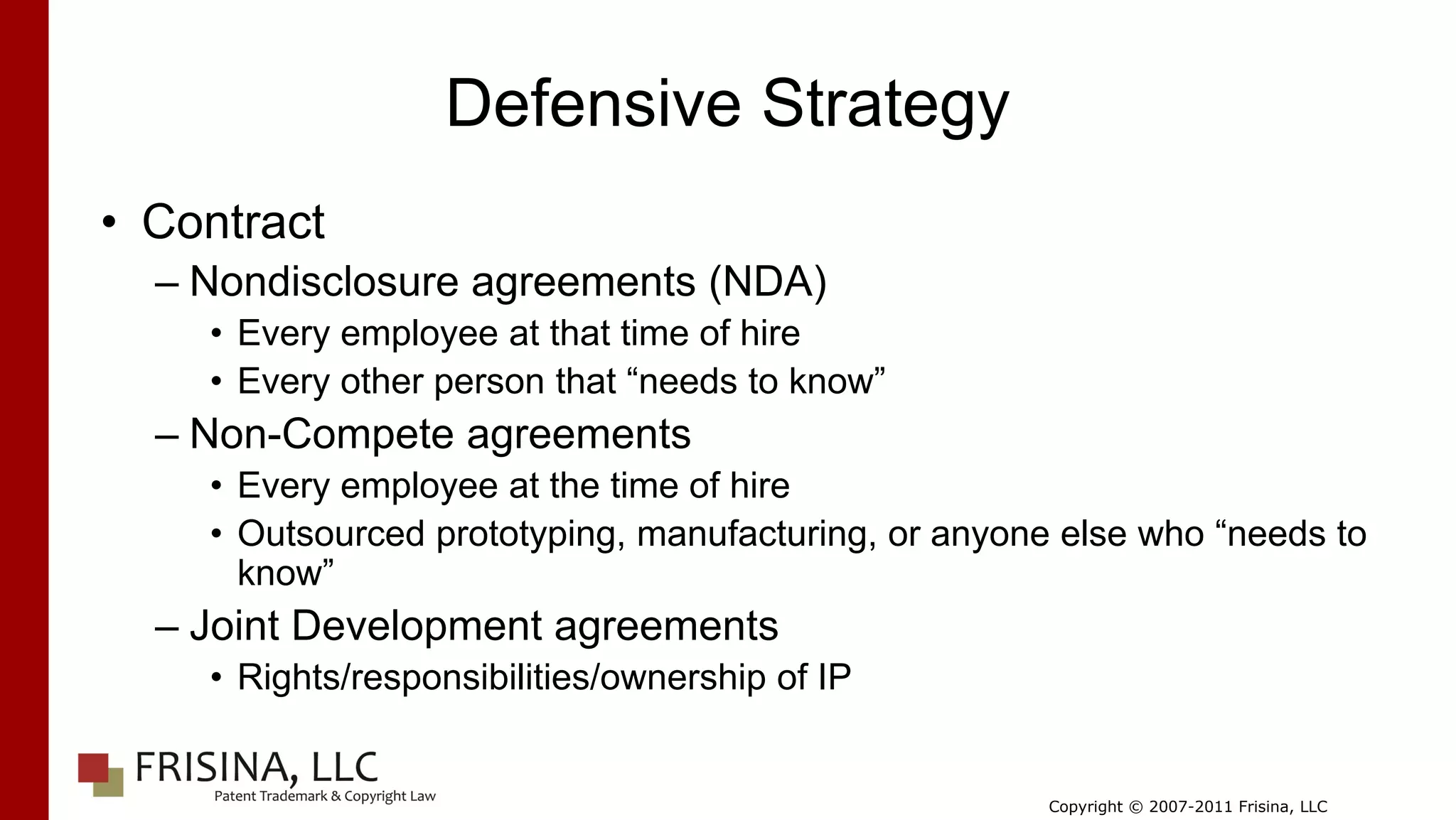 Defensive Strategy
• Contract
  – Nondisclosure agreements (NDA)
    • Every employee at that time of hire
    • Every other person that “needs to know”
  – Non-Compete agreements
    • Every employee at the time of hire
    • Outsourced prototyping, manufacturing, or anyone else who “needs to
      know”
  – Joint Development agreements
    • Rights/responsibilities/ownership of IP


                                                      Copyright © 2007-2011 Frisina, LLC
 