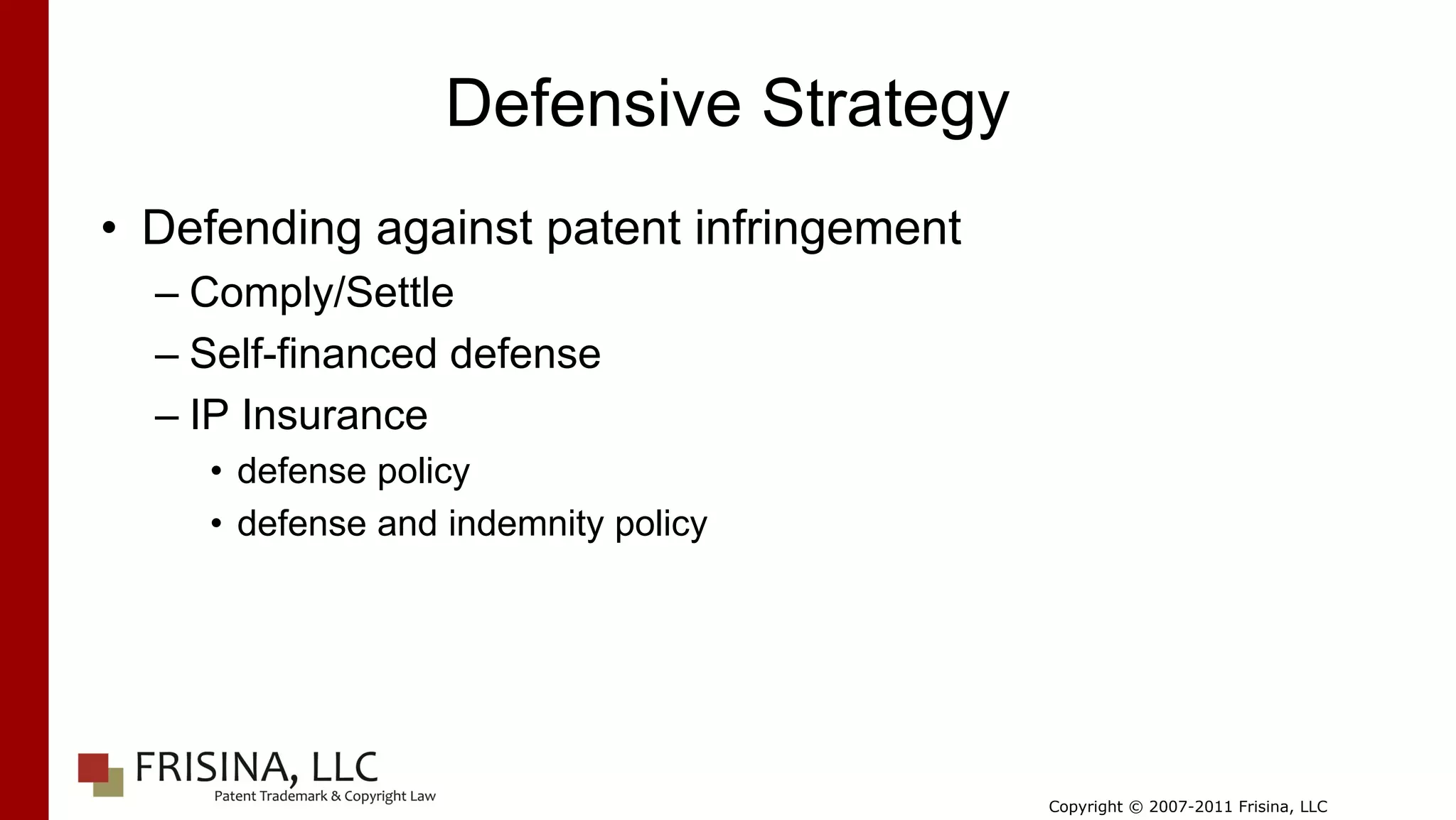 Defensive Strategy
• Defending against patent infringement
  – Comply/Settle
  – Self-financed defense
  – IP Insurance
    • defense policy
    • defense and indemnity policy




                                          Copyright © 2007-2011 Frisina, LLC
 