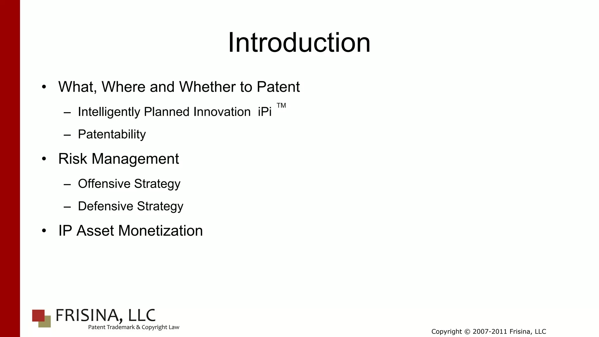 Introduction
• What, Where and Whether to Patent
                                            TM
   – Intelligently Planned Innovation iPi
   – Patentability

• Risk Management
   – Offensive Strategy
   – Defensive Strategy

• IP Asset Monetization




                                                 Copyright © 2007-2011 Frisina, LLC
 