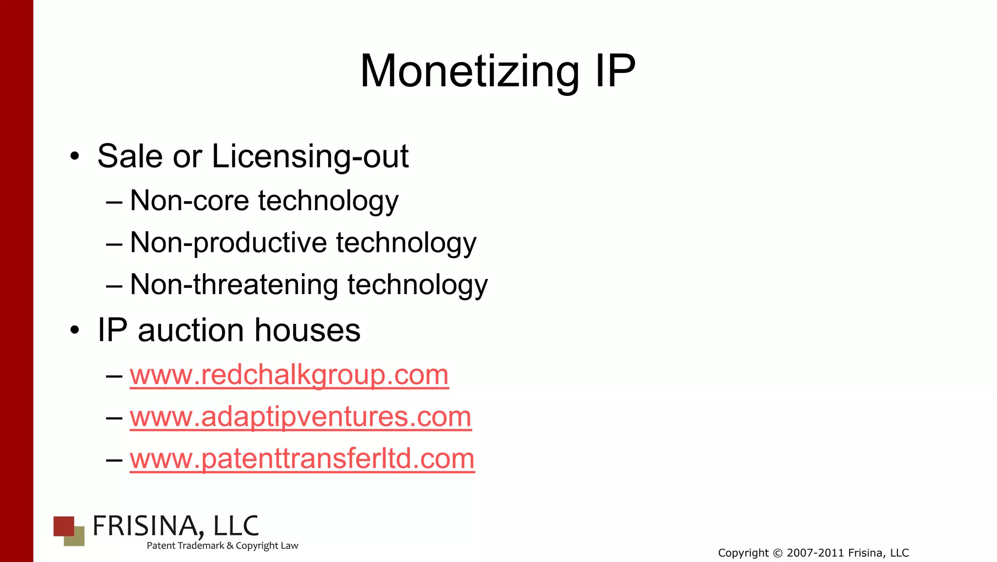 Monetizing IP
• Sale or Licensing-out
  – Non-core technology
  – Non-productive technology
  – Non-threatening technology
• IP auction houses
  – www.redchalkgroup.com
  – www.adaptipventures.com
  – www.patenttransferltd.com


                                    Copyright © 2007-2011 Frisina, LLC
 