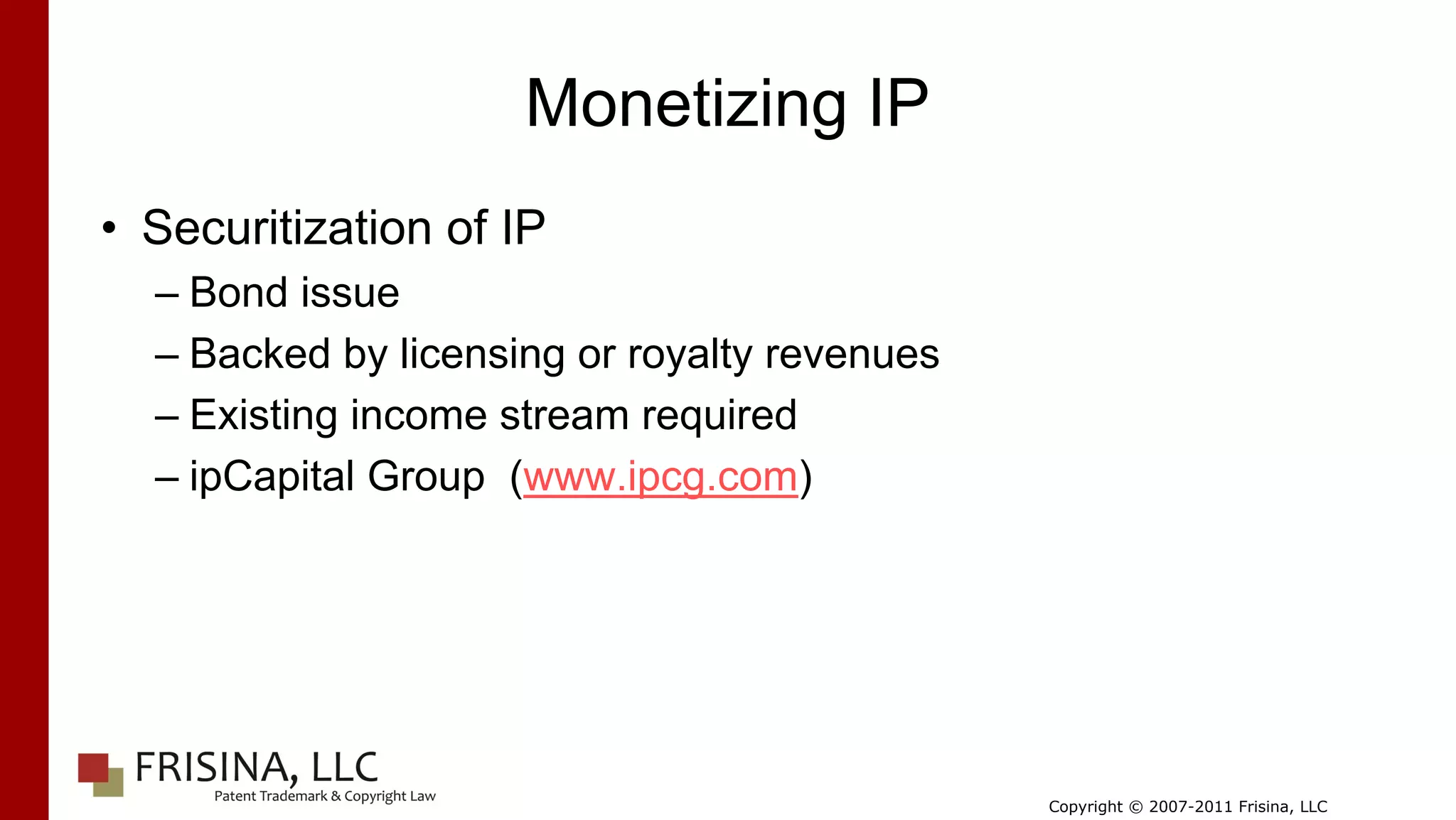 Monetizing IP
• Securitization of IP
  – Bond issue
  – Backed by licensing or royalty revenues
  – Existing income stream required
  – ipCapital Group (www.ipcg.com)




                                              Copyright © 2007-2011 Frisina, LLC
 