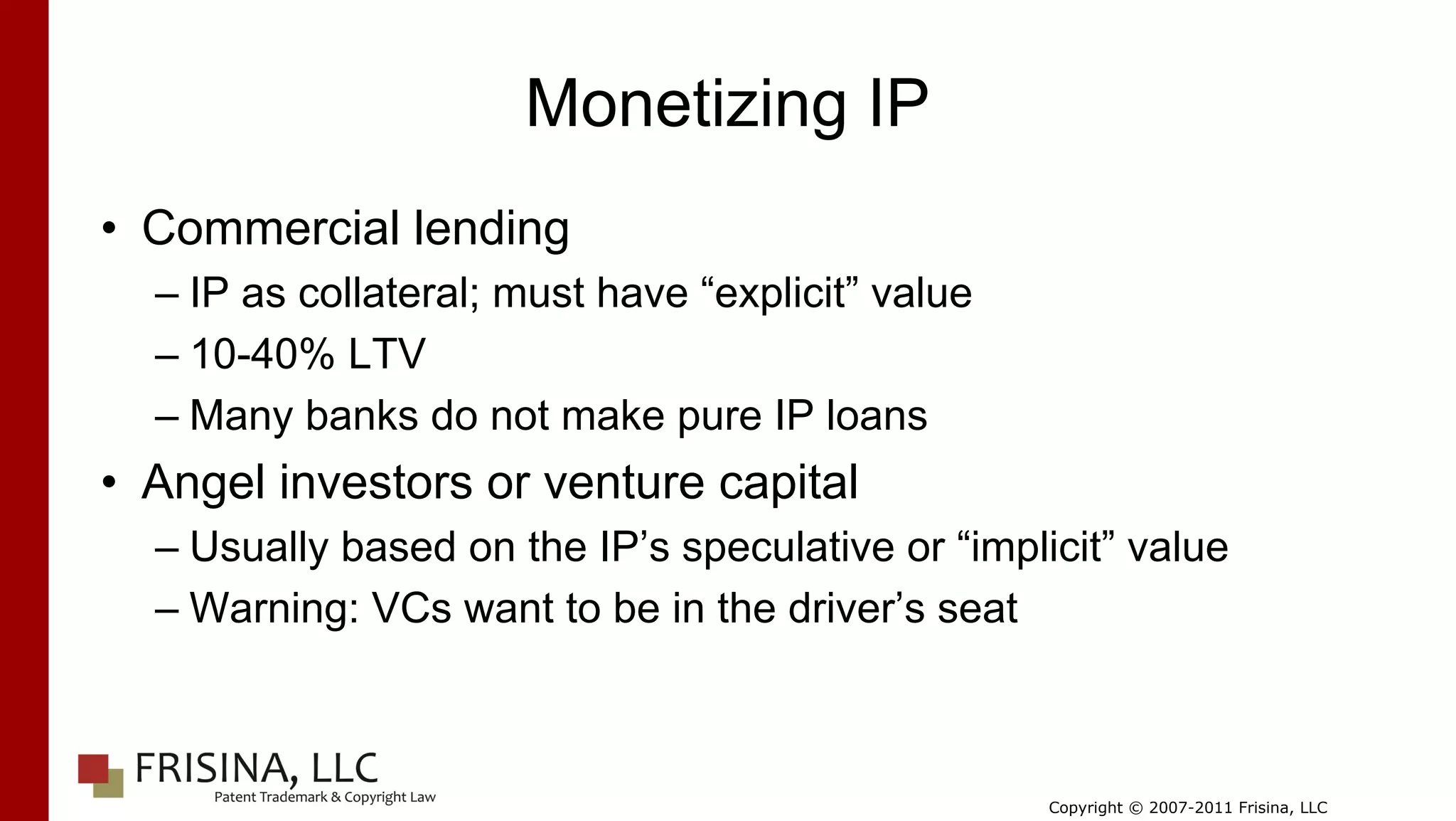 Monetizing IP
• Commercial lending
  – IP as collateral; must have “explicit” value
  – 10-40% LTV
  – Many banks do not make pure IP loans
• Angel investors or venture capital
  – Usually based on the IP’s speculative or “implicit” value
  – Warning: VCs want to be in the driver’s seat



                                                   Copyright © 2007-2011 Frisina, LLC
 