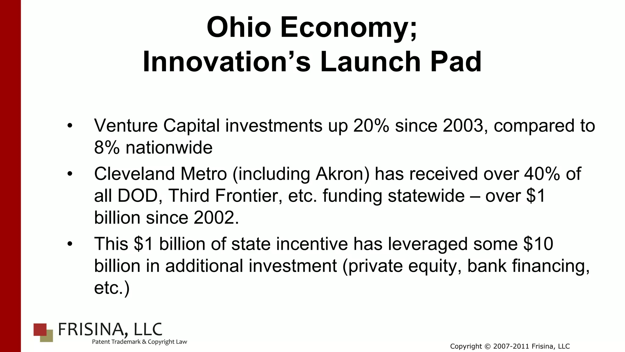 Ohio Economy;
          Innovation’s Launch Pad

•   Venture Capital investments up 20% since 2003, compared to
    8% nationwide
•   Cleveland Metro (including Akron) has received over 40% of
    all DOD, Third Frontier, etc. funding statewide – over $1
    billion since 2002.
•   This $1 billion of state incentive has leveraged some $10
    billion in additional investment (private equity, bank financing,
    etc.)

                                                  Copyright © 2007-2011 Frisina, LLC
 