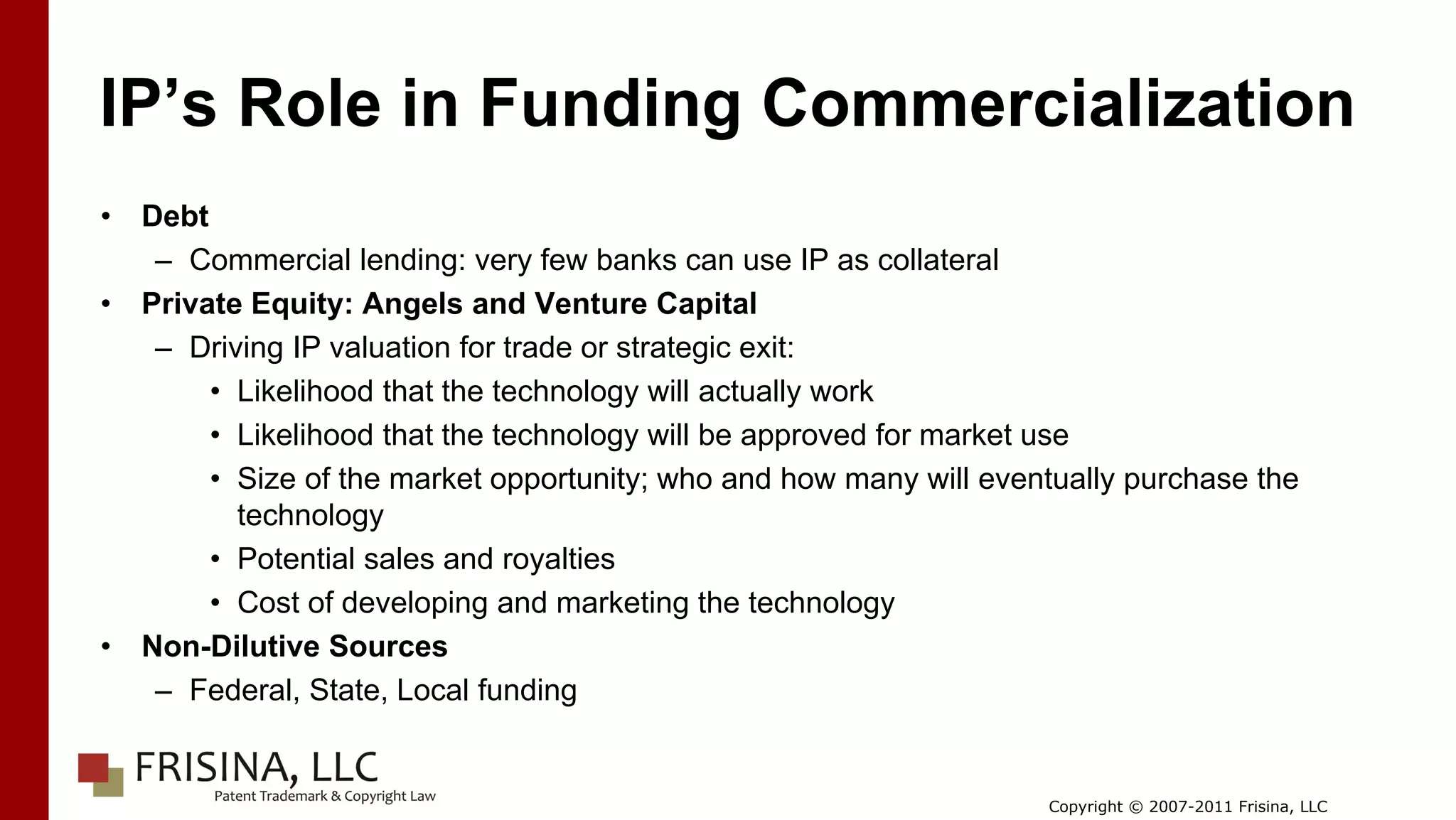 IP’s Role in Funding Commercialization
•   Debt
     – Commercial lending: very few banks can use IP as collateral
•   Private Equity: Angels and Venture Capital
     – Driving IP valuation for trade or strategic exit:
         • Likelihood that the technology will actually work
         • Likelihood that the technology will be approved for market use
         • Size of the market opportunity; who and how many will eventually purchase the
           technology
         • Potential sales and royalties
         • Cost of developing and marketing the technology
•   Non-Dilutive Sources
     – Federal, State, Local funding


                                                                     Copyright © 2007-2011 Frisina, LLC
 
