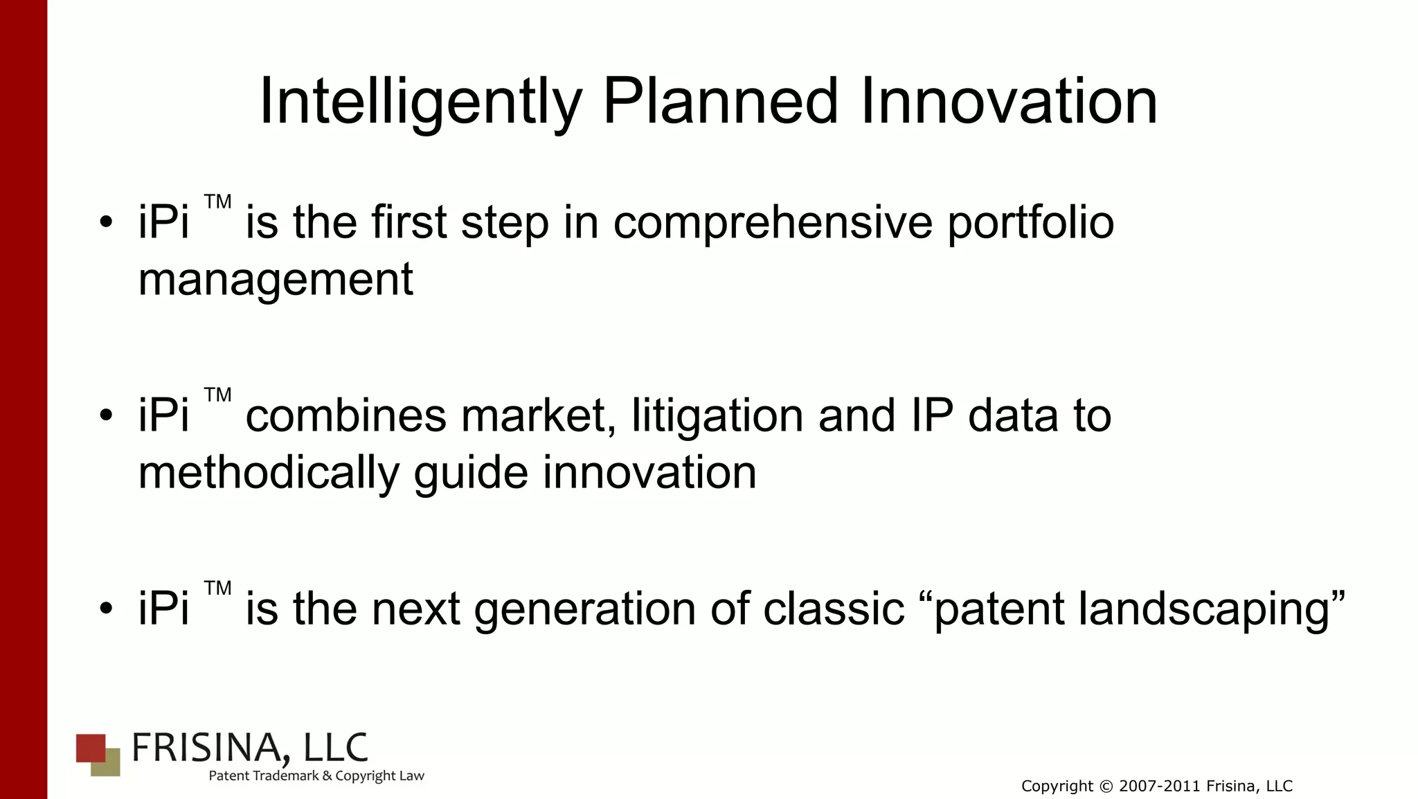 Intelligently Planned Innovation
        TM
• iPi is the first step in comprehensive portfolio
  management

        TM
• iPi combines market, litigation and IP data to
  methodically guide innovation

        TM
• iPi        is the next generation of classic “patent landscaping”


                                                   Copyright © 2007-2011 Frisina, LLC
 