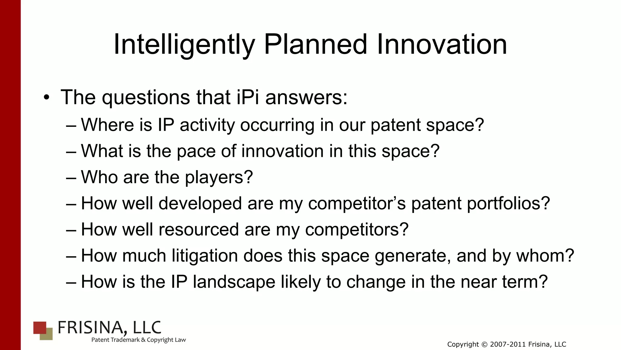 Intelligently Planned Innovation
• The questions that iPi answers:
  – Where is IP activity occurring in our patent space?
  – What is the pace of innovation in this space?
  – Who are the players?
  – How well developed are my competitor’s patent portfolios?
  – How well resourced are my competitors?
  – How much litigation does this space generate, and by whom?
  – How is the IP landscape likely to change in the near term?


                                              Copyright © 2007-2011 Frisina, LLC
 