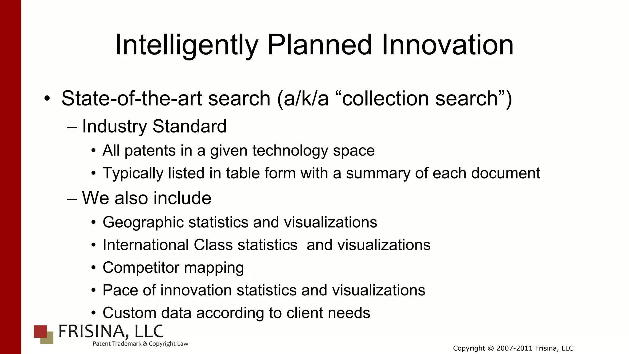 Intelligently Planned Innovation
• State-of-the-art search (a/k/a “collection search”)
  – Industry Standard
     • All patents in a given technology space
     • Typically listed in table form with a summary of each document
  – We also include
     •   Geographic statistics and visualizations
     •   International Class statistics and visualizations
     •   Competitor mapping
     •   Pace of innovation statistics and visualizations
     •   Custom data according to client needs

                                                             Copyright © 2007-2011 Frisina, LLC
 