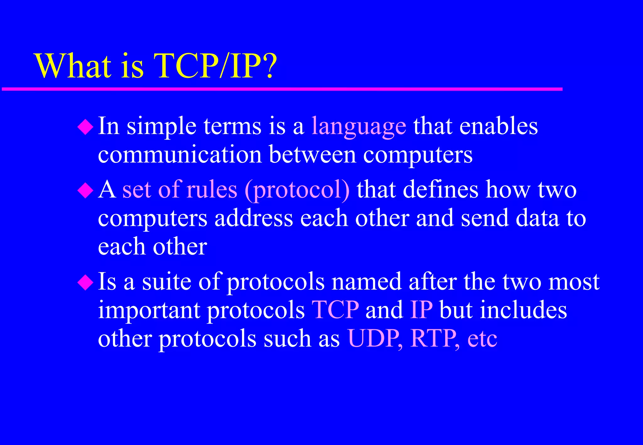 What is TCP/IP?
In simple terms is a language that enables
communication between computers
A set of rules (protocol) that defines how two
computers address each other and send data to
each other
Is a suite of protocols named after the two most
important protocols TCP and IP but includes
other protocols such as UDP, RTP, etc
 