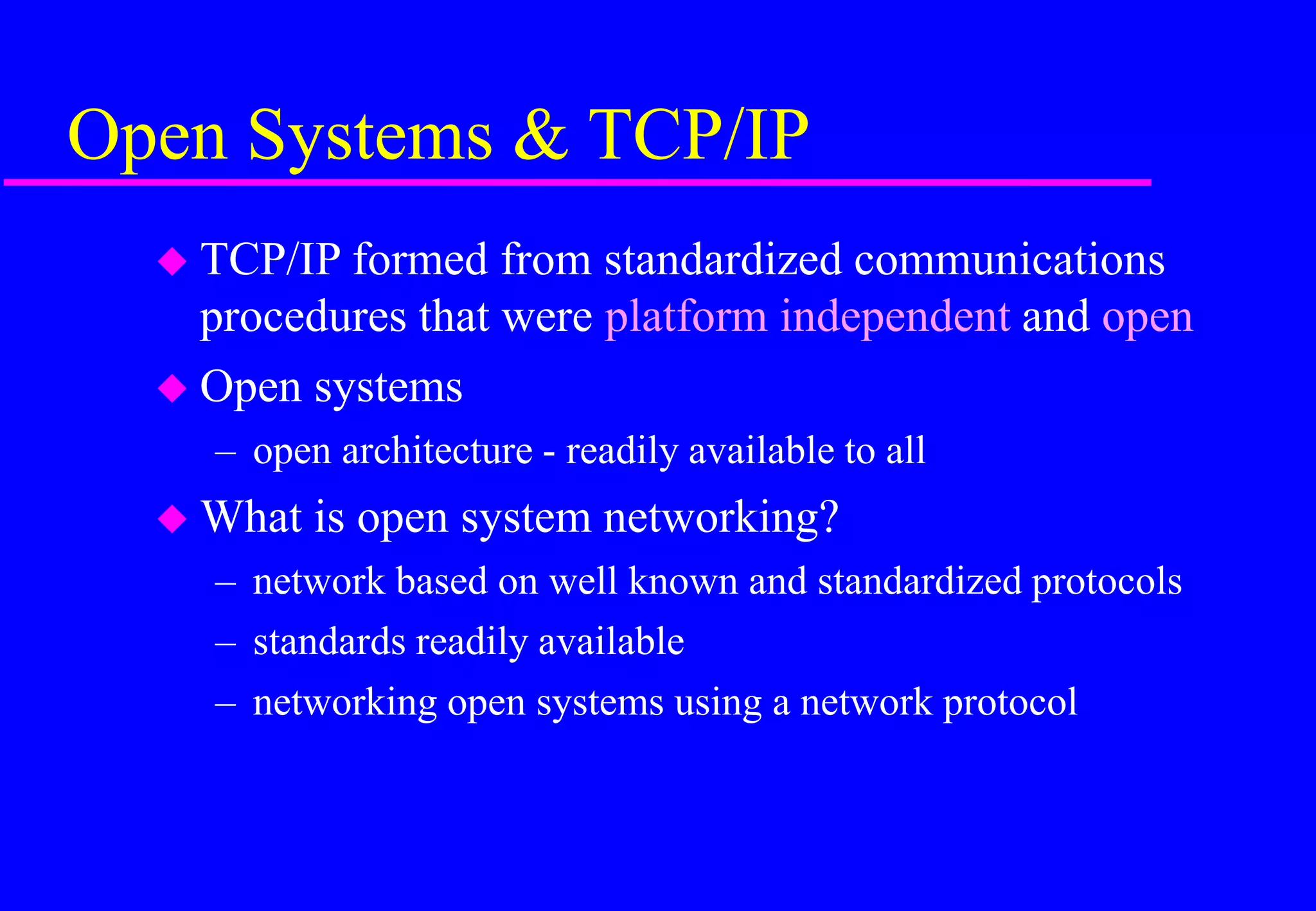 Open Systems & TCP/IP
 TCP/IP formed from standardized communications
procedures that were platform independent and open
 Open systems
– open architecture - readily available to all
 What is open system networking?
– network based on well known and standardized protocols
– standards readily available
– networking open systems using a network protocol
 