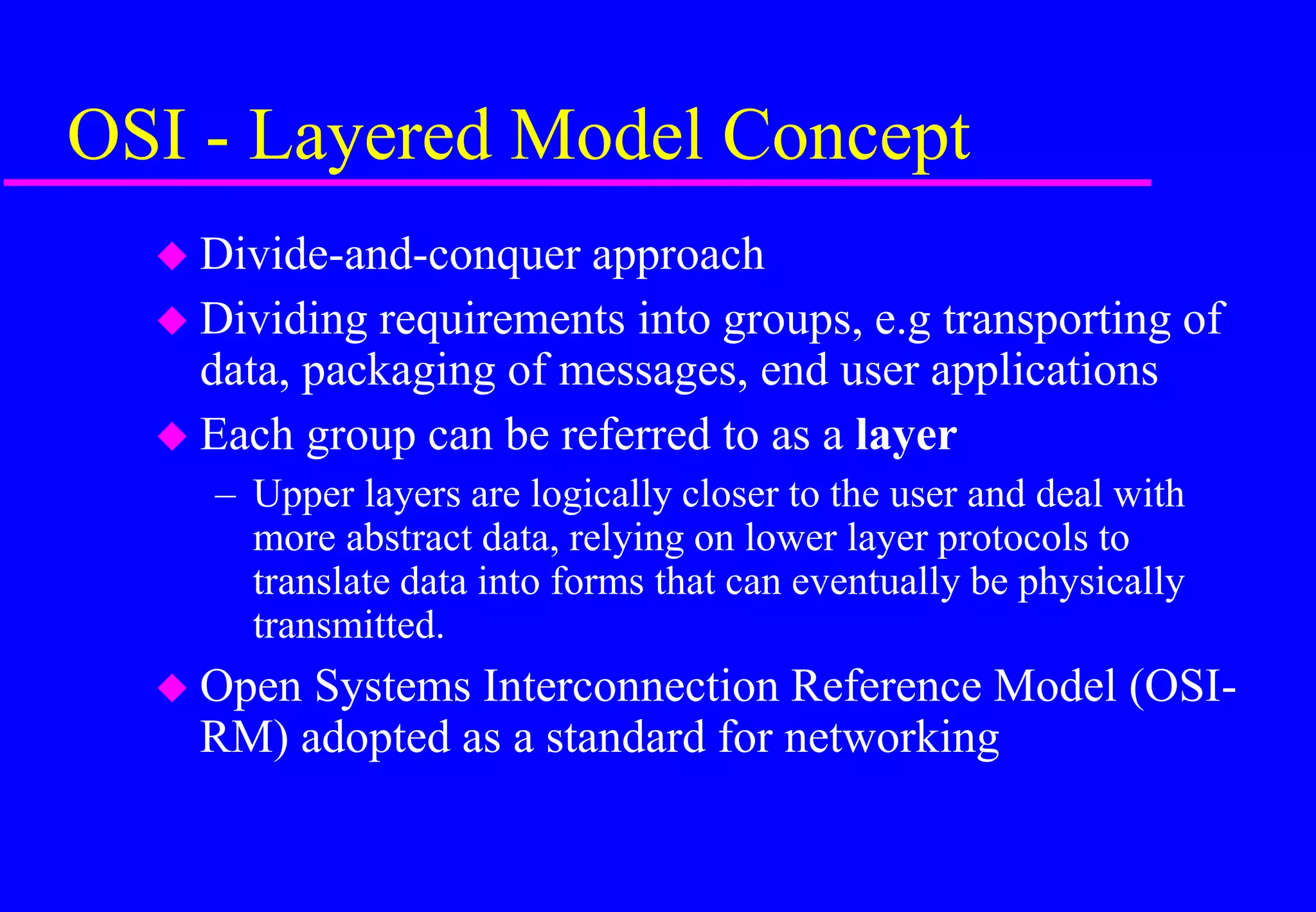 OSI - Layered Model Concept
 Divide-and-conquer approach
 Dividing requirements into groups, e.g transporting of
data, packaging of messages, end user applications
 Each group can be referred to as a layer
– Upper layers are logically closer to the user and deal with
more abstract data, relying on lower layer protocols to
translate data into forms that can eventually be physically
transmitted.
 Open Systems Interconnection Reference Model (OSI-
RM) adopted as a standard for networking
 