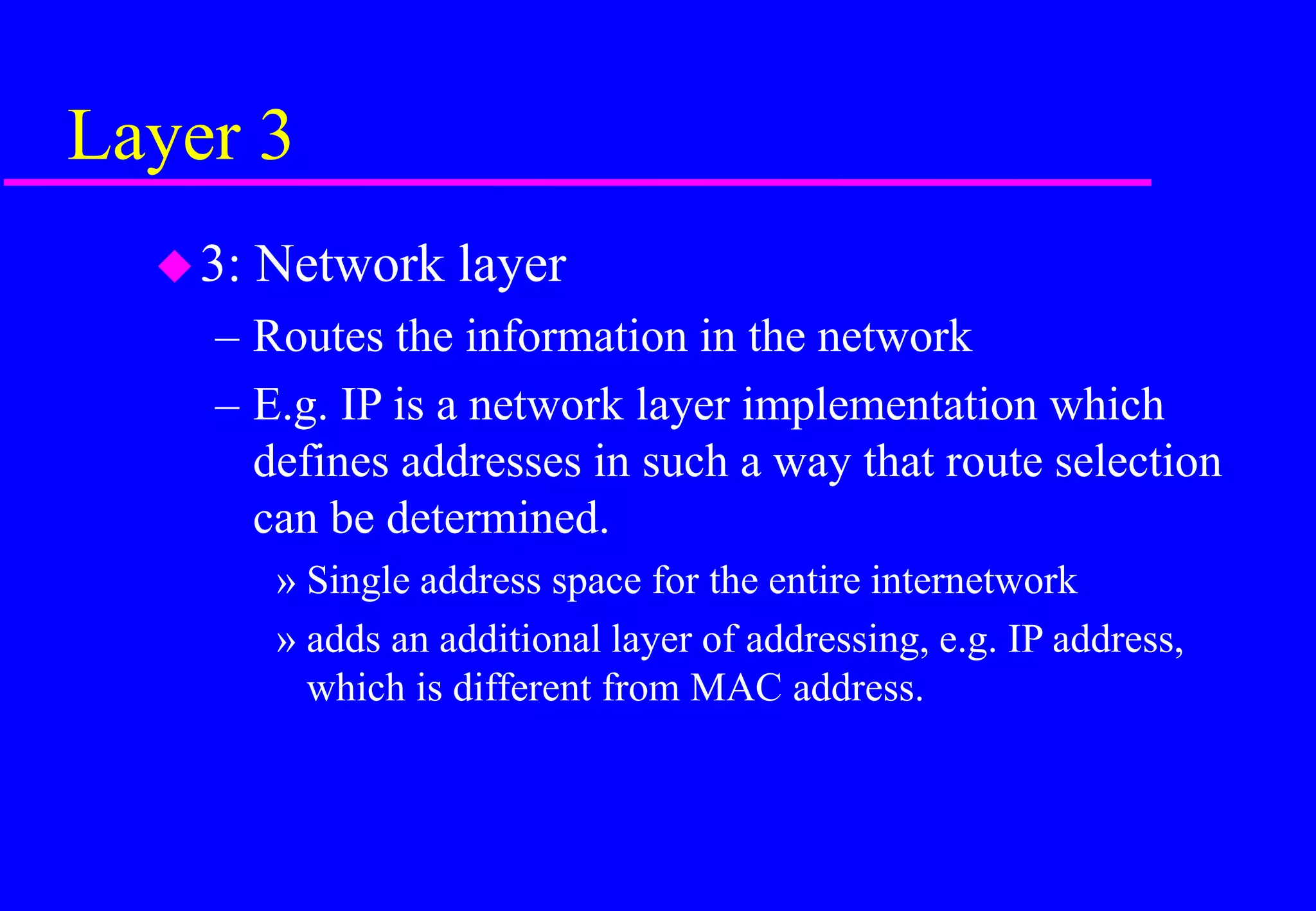 Layer 3
3: Network layer
– Routes the information in the network
– E.g. IP is a network layer implementation which
defines addresses in such a way that route selection
can be determined.
» Single address space for the entire internetwork
» adds an additional layer of addressing, e.g. IP address,
which is different from MAC address.
 