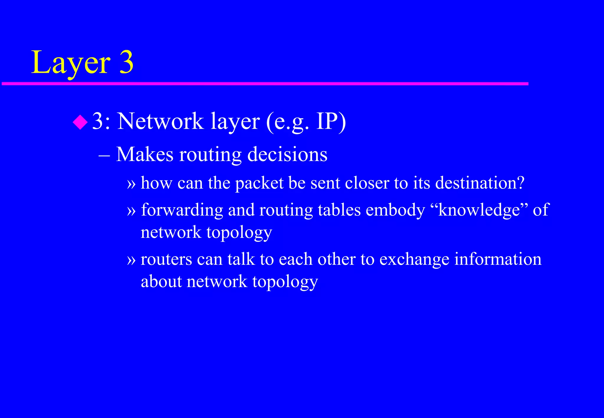 Layer 3
3: Network layer (e.g. IP)
– Makes routing decisions
» how can the packet be sent closer to its destination?
» forwarding and routing tables embody “knowledge” of
network topology
» routers can talk to each other to exchange information
about network topology
 