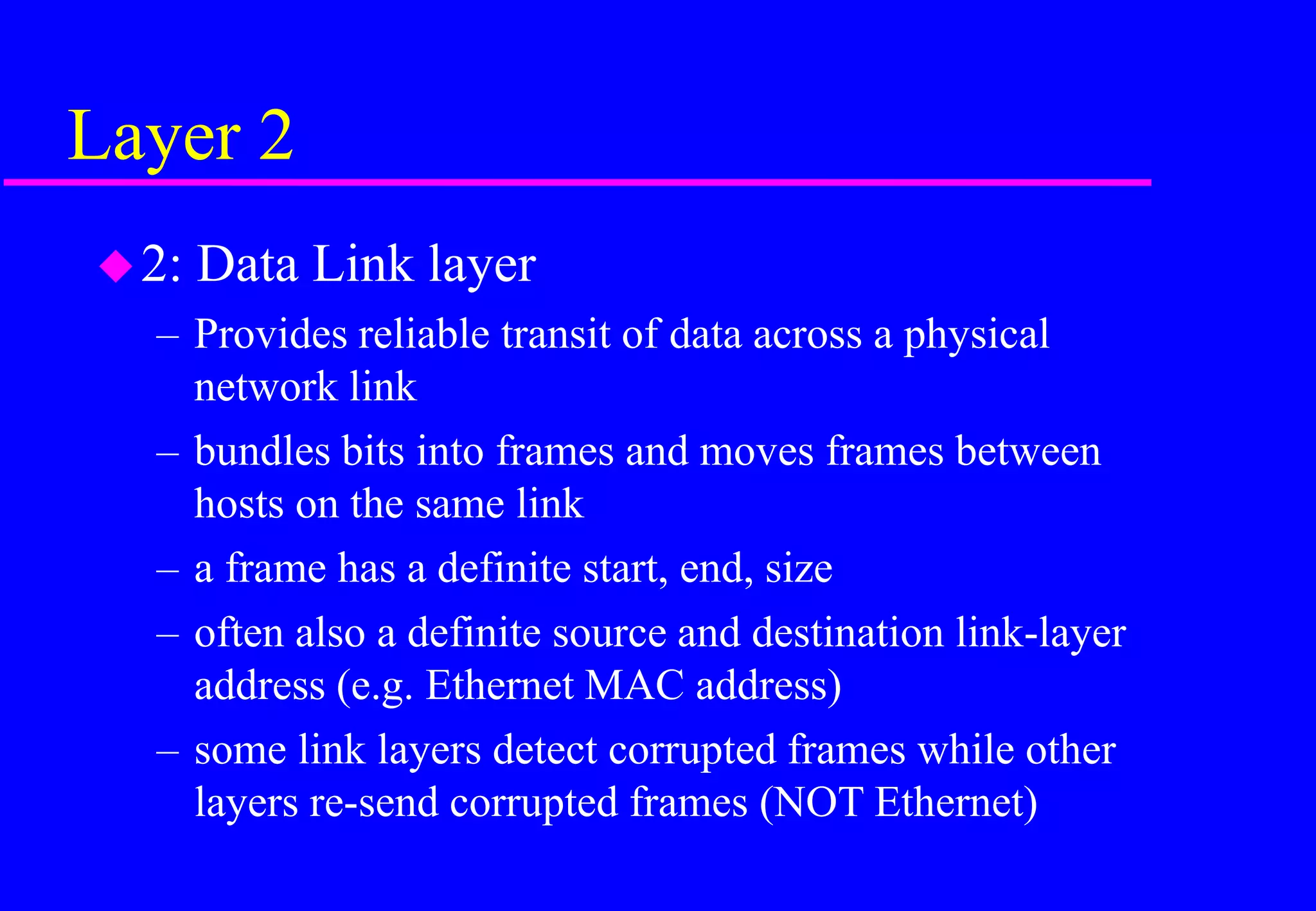 Layer 2
2: Data Link layer
– Provides reliable transit of data across a physical
network link
– bundles bits into frames and moves frames between
hosts on the same link
– a frame has a definite start, end, size
– often also a definite source and destination link-layer
address (e.g. Ethernet MAC address)
– some link layers detect corrupted frames while other
layers re-send corrupted frames (NOT Ethernet)
 
