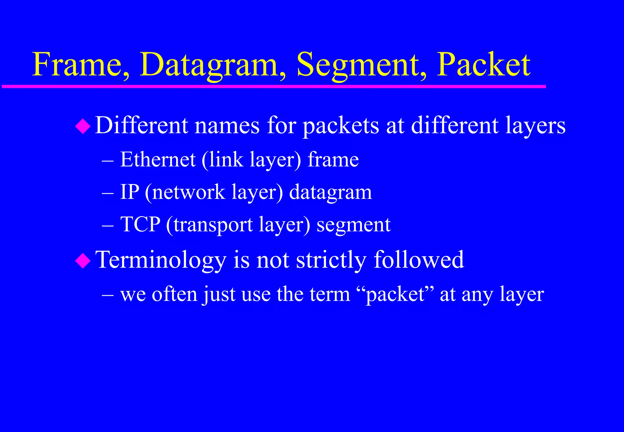 Frame, Datagram, Segment, Packet
Different names for packets at different layers
– Ethernet (link layer) frame
– IP (network layer) datagram
– TCP (transport layer) segment
Terminology is not strictly followed
– we often just use the term “packet” at any layer
 