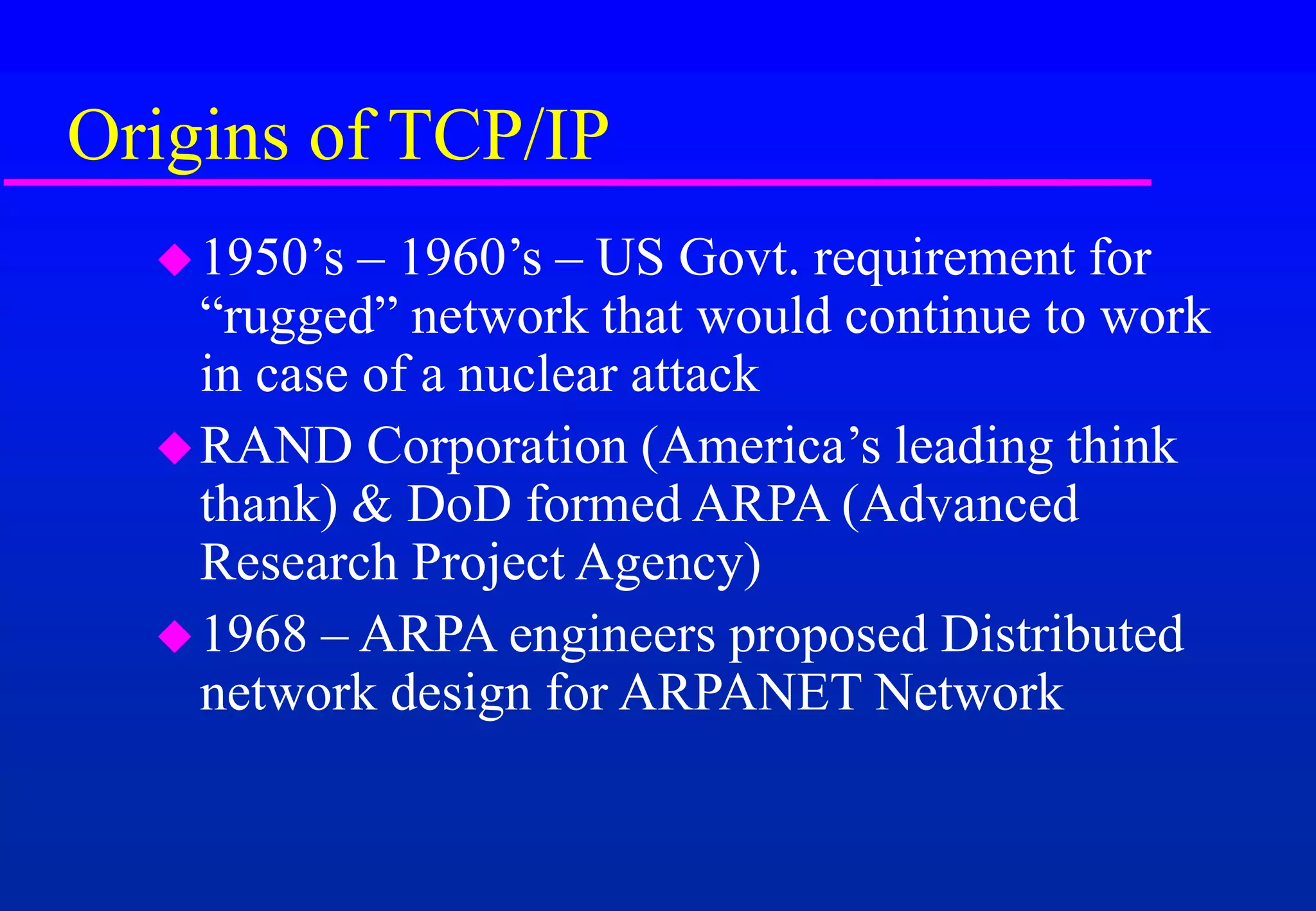 Origins of TCP/IP
1950’s – 1960’s – US Govt. requirement for
“rugged” network that would continue to work
in case of a nuclear attack
RAND Corporation (America’s leading think
thank) & DoD formed ARPA (Advanced
Research Project Agency)
1968 – ARPA engineers proposed Distributed
network design for ARPANET Network
 