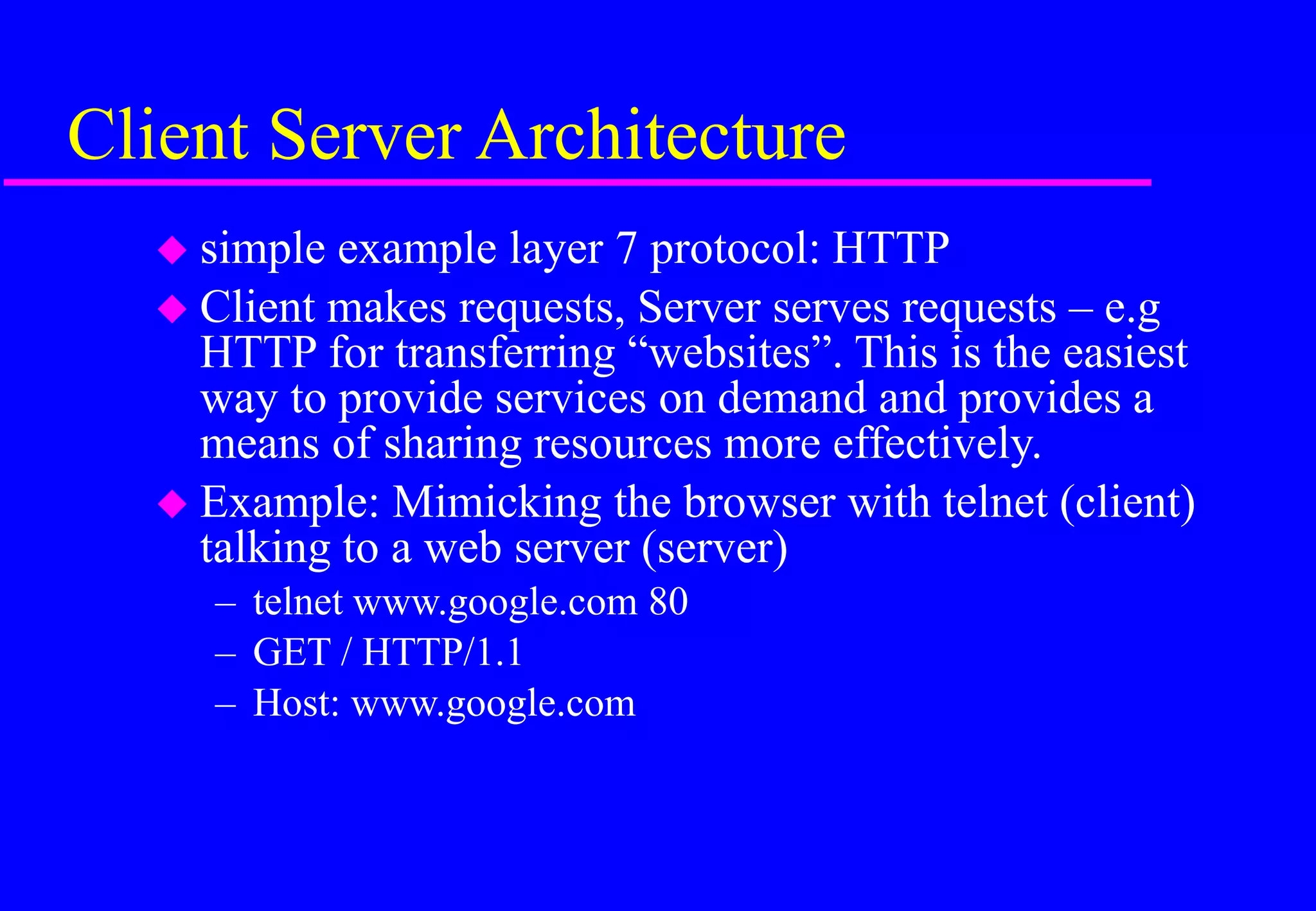Client Server Architecture
 simple example layer 7 protocol: HTTP
 Client makes requests, Server serves requests – e.g
HTTP for transferring “websites”. This is the easiest
way to provide services on demand and provides a
means of sharing resources more effectively.
 Example: Mimicking the browser with telnet (client)
talking to a web server (server)
– telnet www.google.com 80
– GET / HTTP/1.1
– Host: www.google.com
 