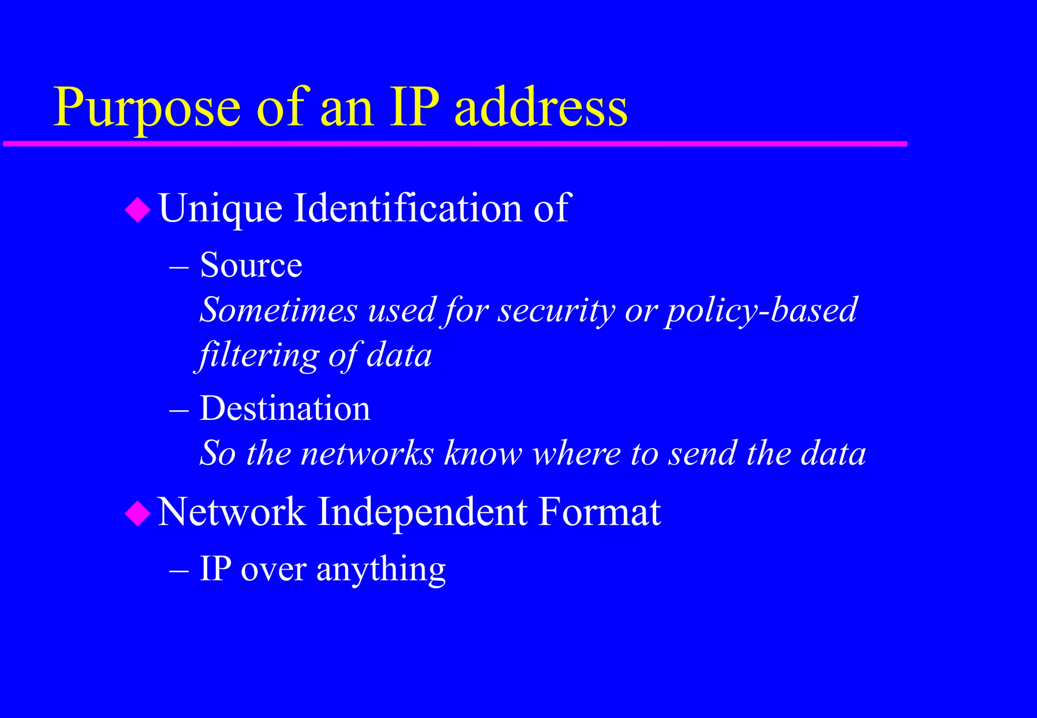 Purpose of an IP address
Unique Identification of
– Source
Sometimes used for security or policy-based
filtering of data
– Destination
So the networks know where to send the data
Network Independent Format
– IP over anything
 
