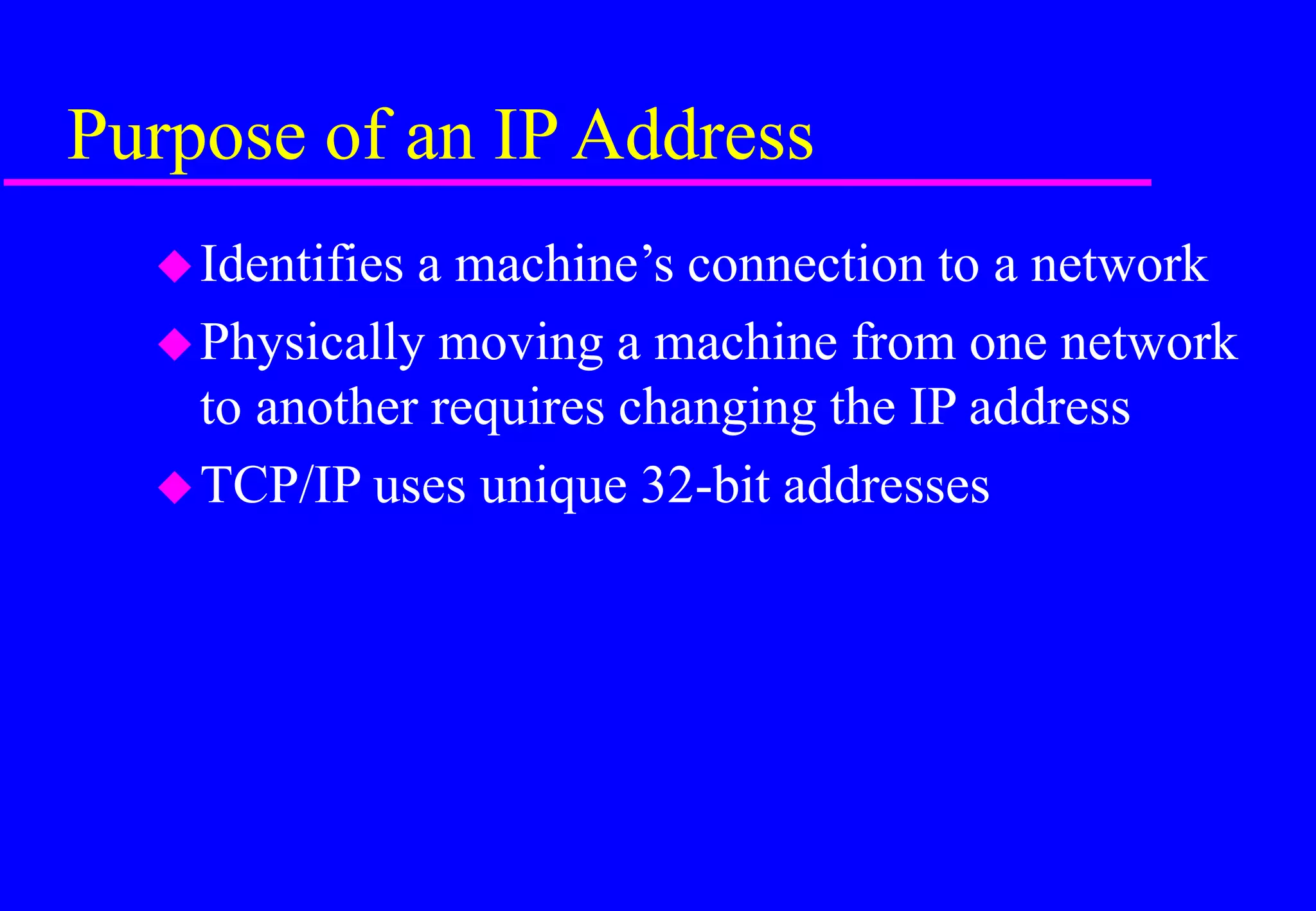 Purpose of an IP Address
Identifies a machine’s connection to a network
Physically moving a machine from one network
to another requires changing the IP address
TCP/IP uses unique 32-bit addresses
 