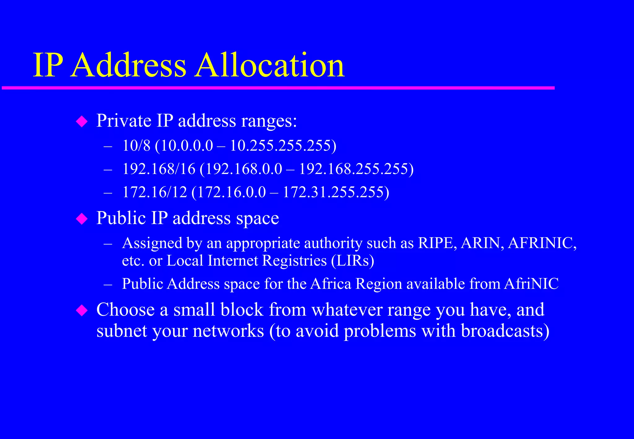 IP Address Allocation
 Private IP address ranges:
– 10/8 (10.0.0.0 – 10.255.255.255)
– 192.168/16 (192.168.0.0 – 192.168.255.255)
– 172.16/12 (172.16.0.0 – 172.31.255.255)
 Public IP address space
– Assigned by an appropriate authority such as RIPE, ARIN, AFRINIC,
etc. or Local Internet Registries (LIRs)
– Public Address space for the Africa Region available from AfriNIC
 Choose a small block from whatever range you have, and
subnet your networks (to avoid problems with broadcasts)
 