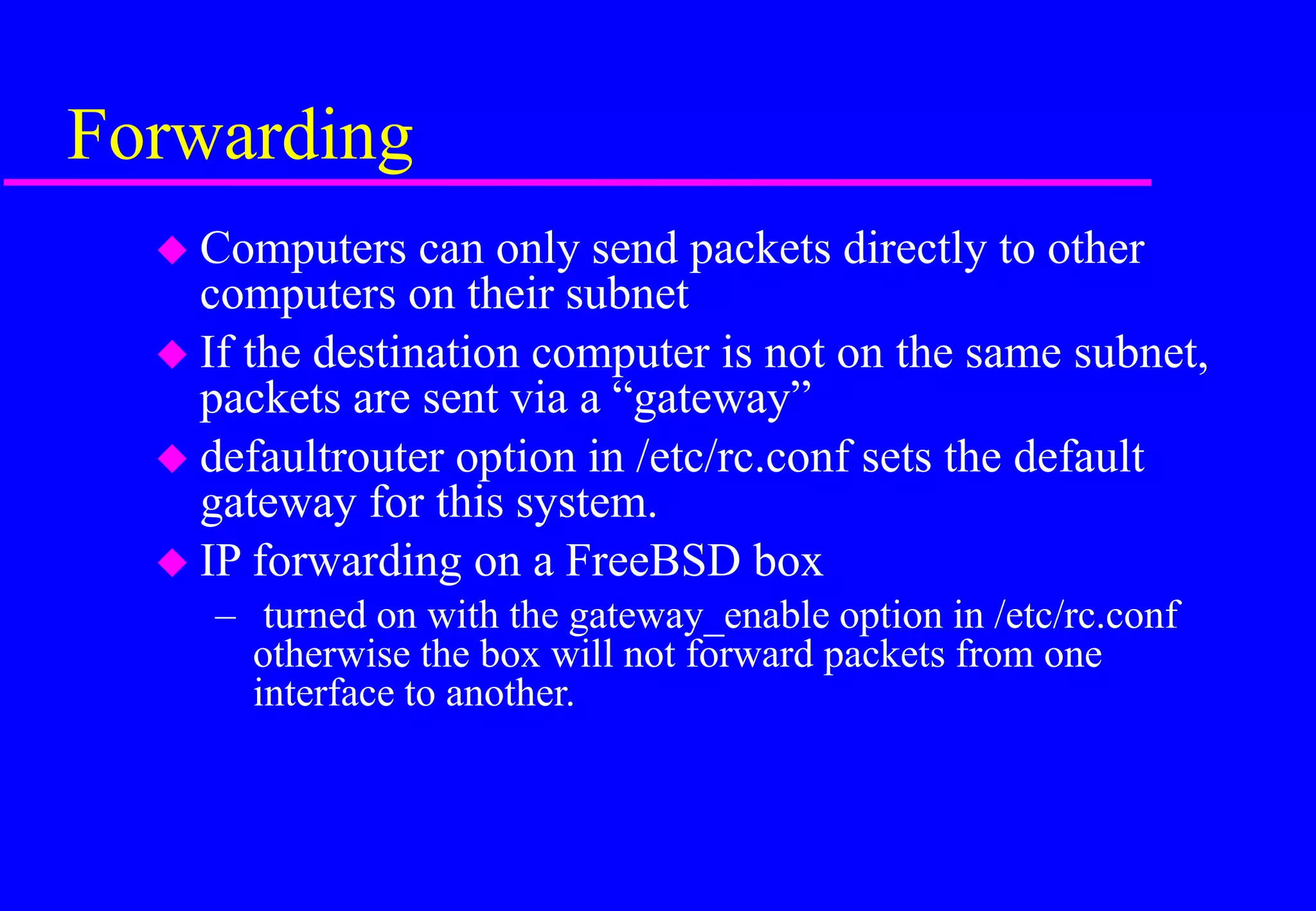 Forwarding
 Computers can only send packets directly to other
computers on their subnet
 If the destination computer is not on the same subnet,
packets are sent via a “gateway”
 defaultrouter option in /etc/rc.conf sets the default
gateway for this system.
 IP forwarding on a FreeBSD box
– turned on with the gateway_enable option in /etc/rc.conf
otherwise the box will not forward packets from one
interface to another.
 