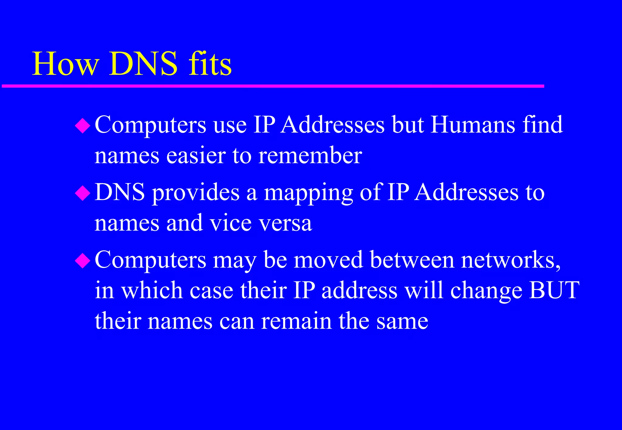 How DNS fits
Computers use IP Addresses but Humans find
names easier to remember
DNS provides a mapping of IP Addresses to
names and vice versa
Computers may be moved between networks,
in which case their IP address will change BUT
their names can remain the same
 