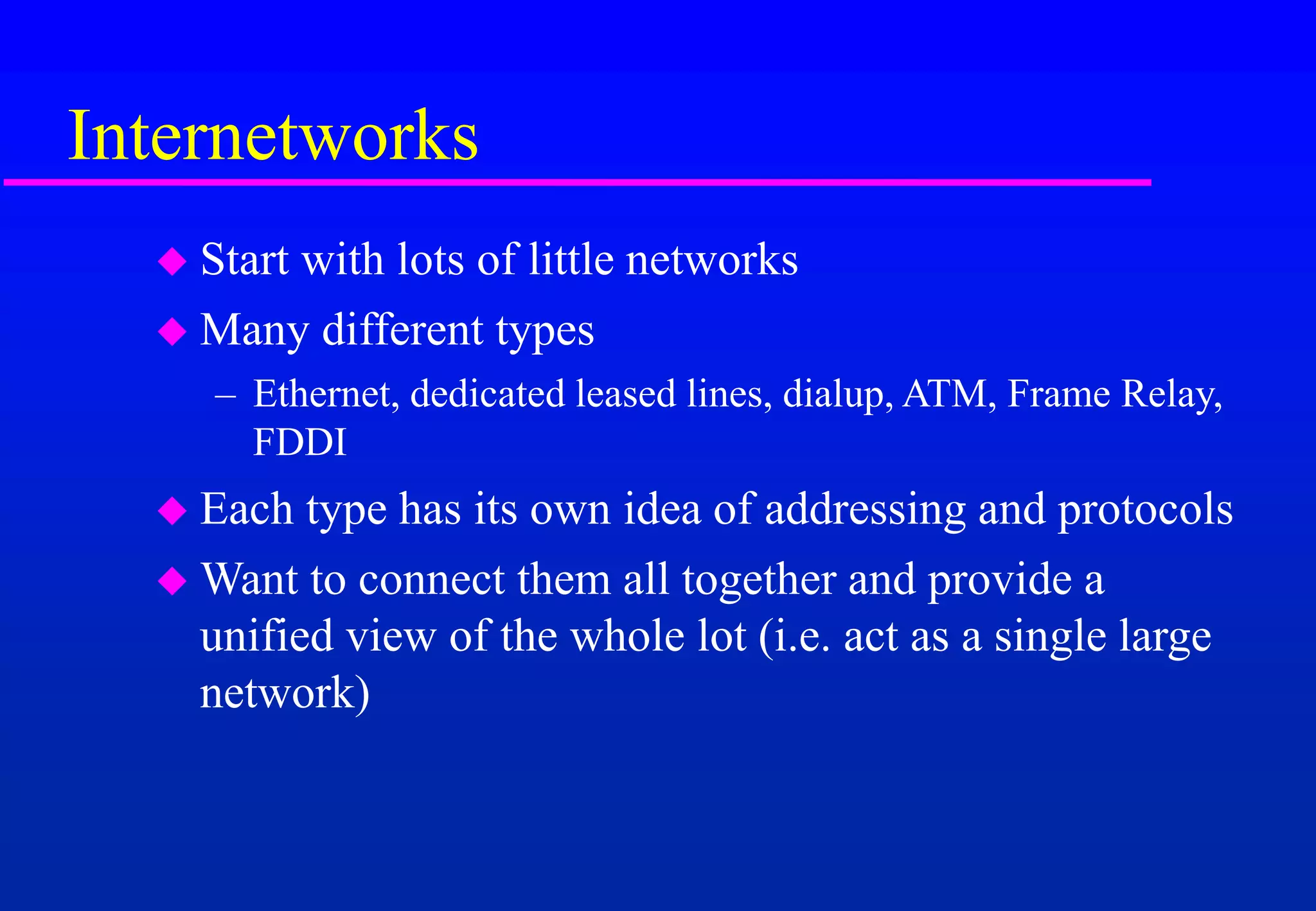 Internetworks
 Start with lots of little networks
 Many different types
– Ethernet, dedicated leased lines, dialup, ATM, Frame Relay,
FDDI
 Each type has its own idea of addressing and protocols
 Want to connect them all together and provide a
unified view of the whole lot (i.e. act as a single large
network)
 