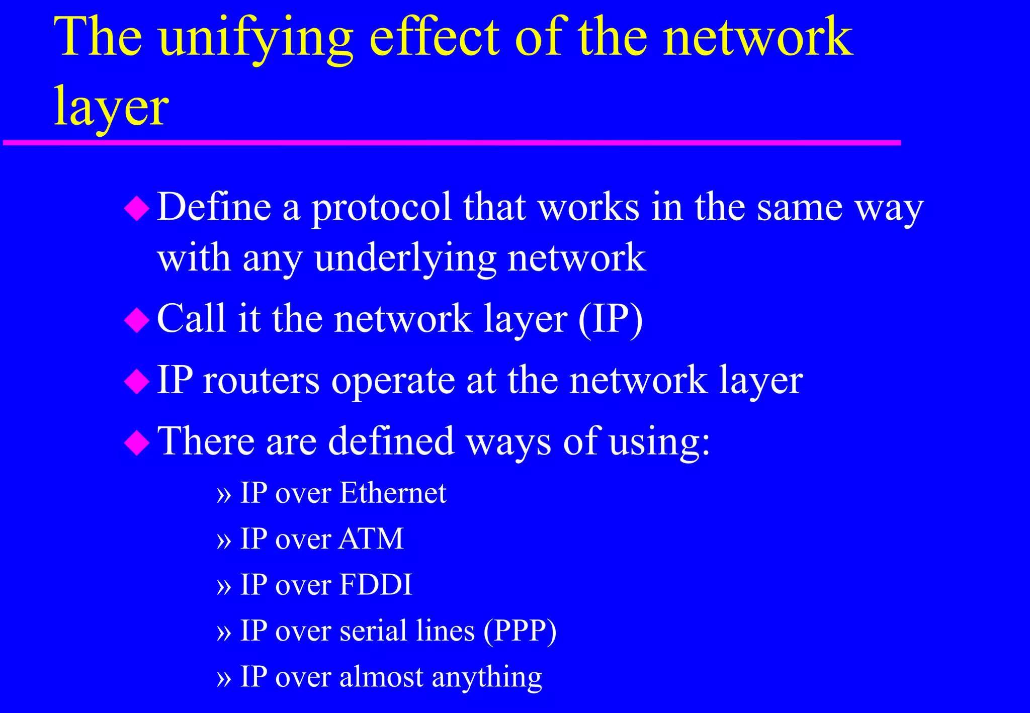 The unifying effect of the network
layer
Define a protocol that works in the same way
with any underlying network
Call it the network layer (IP)
IP routers operate at the network layer
There are defined ways of using:
» IP over Ethernet
» IP over ATM
» IP over FDDI
» IP over serial lines (PPP)
» IP over almost anything
 