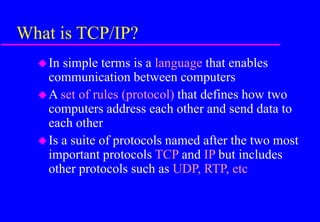 What is TCP/IP?
In simple terms is a language that enables
communication between computers
A set of rules (protocol) that defines how two
computers address each other and send data to
each other
Is a suite of protocols named after the two most
important protocols TCP and IP but includes
other protocols such as UDP, RTP, etc
 