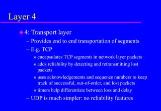 Layer 4
4: Transport layer
– Provides end to end transportation of segments
– E.g. TCP
» encapsulates TCP segments in network layer packets
» adds reliability by detecting and retransmitting lost
packets
» uses acknowledgements and sequence numbers to keep
track of successful, out-of-order, and lost packets
» timers help differentiate between loss and delay
– UDP is much simpler: no reliability features
 