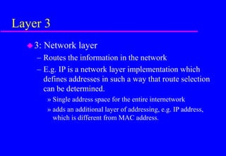Layer 3
3: Network layer
– Routes the information in the network
– E.g. IP is a network layer implementation which
defines addresses in such a way that route selection
can be determined.
» Single address space for the entire internetwork
» adds an additional layer of addressing, e.g. IP address,
which is different from MAC address.
 