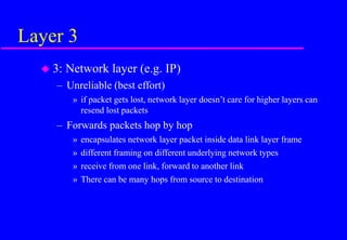 Layer 3
 3: Network layer (e.g. IP)
– Unreliable (best effort)
» if packet gets lost, network layer doesn’t care for higher layers can
resend lost packets
– Forwards packets hop by hop
» encapsulates network layer packet inside data link layer frame
» different framing on different underlying network types
» receive from one link, forward to another link
» There can be many hops from source to destination
 