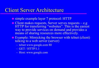 Client Server Architecture
 simple example layer 7 protocol: HTTP
 Client makes requests, Server serves requests – e.g
HTTP for transferring “websites”. This is the easiest
way to provide services on demand and provides a
means of sharing resources more effectively.
 Example: Mimicking the browser with telnet (client)
talking to a web server (server)
– telnet www.google.com 80
– GET / HTTP/1.1
– Host: www.google.com
 